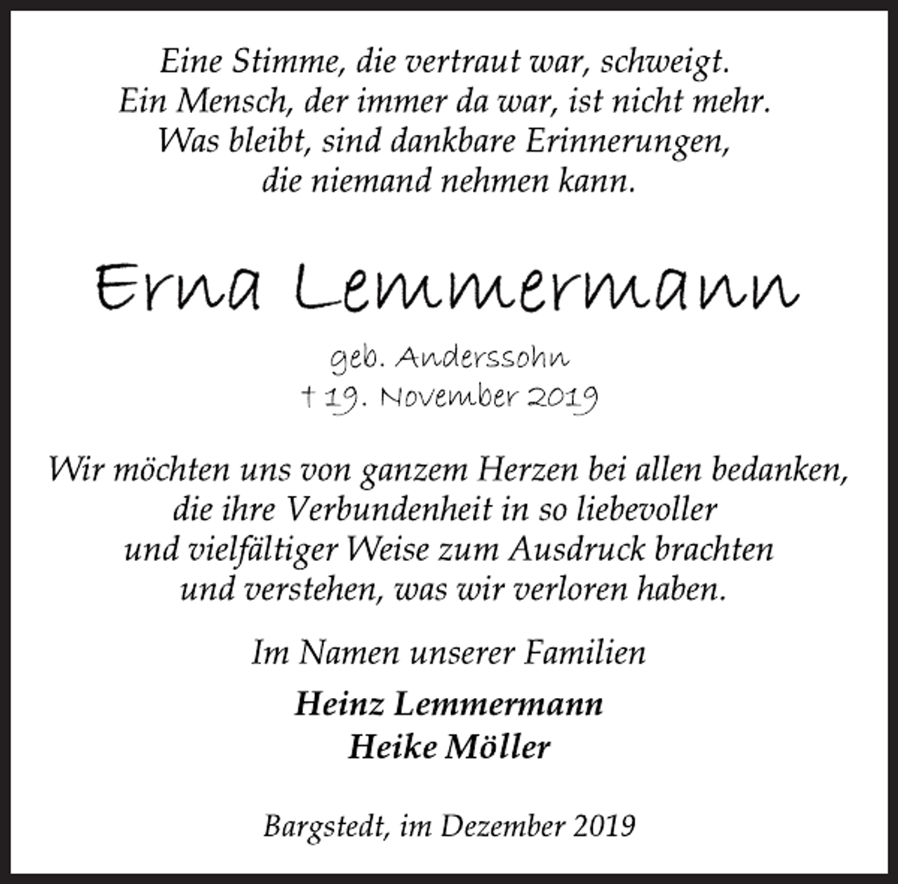 <p>Eine Stimme, die vertraut war, schweigt.<br />Ein Mensch, der immer da war, ist nicht mehr.<br />Was bleibt, sind dankbare Erinnerungen,<br />die niemand nehmen kann.<br />Erna Lemmermann<br />geb. Anderssohn<br />† 19. November 2019<br />Wir möchten uns von ganzem Herzen bei allen bedanken,<br />die ihre Verbundenheit in so liebevoller und vielfältiger Weise zum Ausdruck brachten und verstehen, was wir verloren haben.<br />Im Namen unserer Familien<br />Heinz Lemmermann<br />Heike Möller<br />Bargstedt, im Dezember 2019</p>