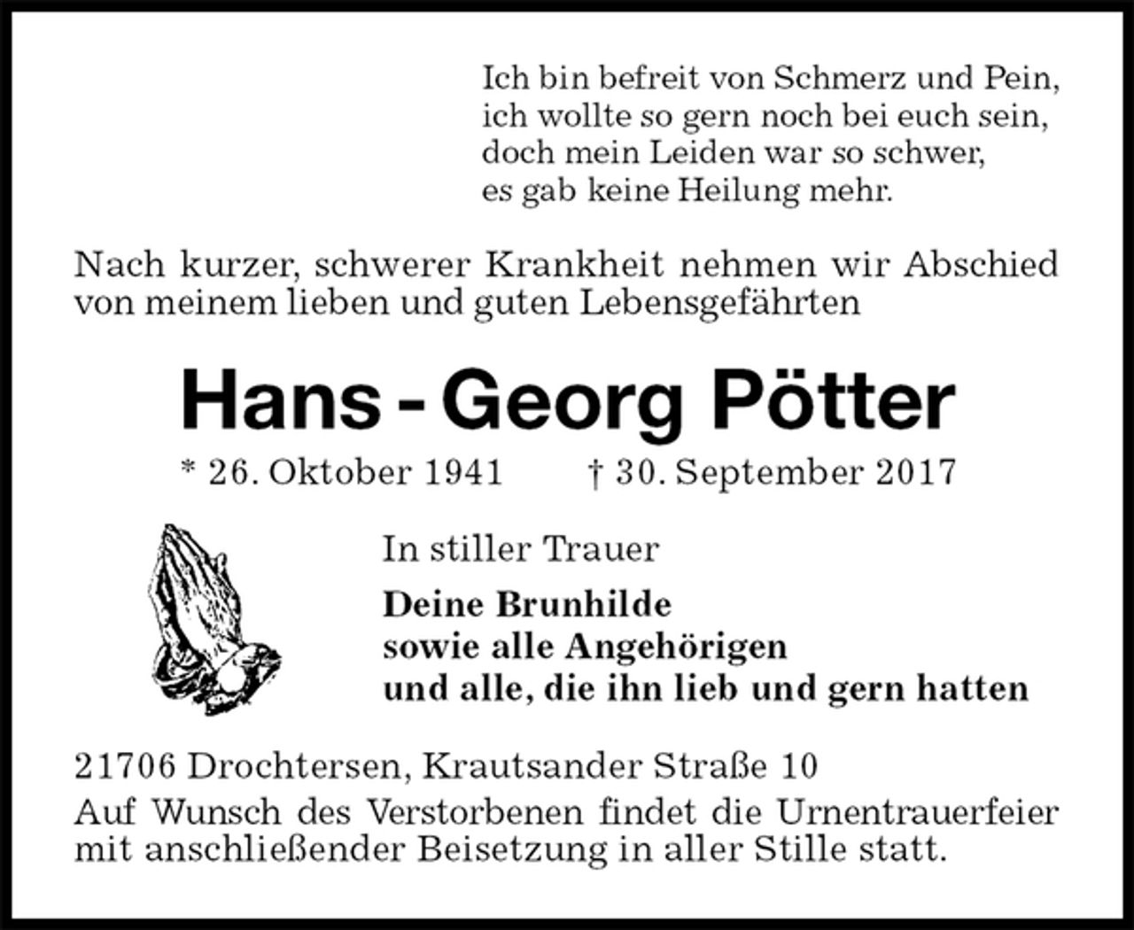 <p>Ich bin befreit von Schmerz und Pein,<br />ich wollte so gern noch bei euch sein,<br />doch mein Leiden war so schwer,<br />es gab keine Heilung mehr.<br />Nach kurzer, schwerer Krankheit nehmen wir Abschied<br />von meinem lieben und guten Lebensgefährten<br />Hans - Georg Pötter<br />* 26. Oktober 1941 † 30. September 2017<br />In stiller Trauer<br />Deine Brunhilde<br />sowie alle Angehörigen<br />und alle, die ihn lieb und gern hatten<br />21706 Drochtersen, Krautsander Straße 10<br />Auf Wunsch des Verstorbenen findet die Urnentrauerfeier mit anschließender Beisetzung in aller Stille statt.</p>