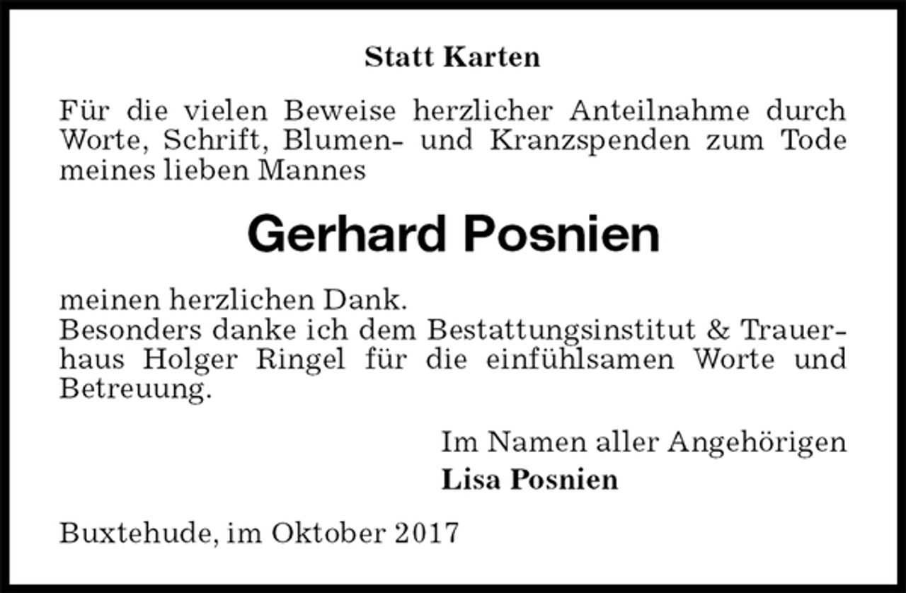 <p>Statt Karten<br />Für die vielen Beweise herzlicher Anteilnahme durch Worte, Schrift, Blumen- und Kranzspenden zum Tode meines lieben Mannes<br />Gerhard Posnien<br />meinen herzlichen Dank.<br />Besonders danke ich dem Bestattungsinstitut &amp; Trauerhaus Holger Ringel für die einfühlsamen Worte und<br />Betreuung.<br />Im Namen aller Angehörigen<br />Lisa Posnien<br />Buxtehude, im Oktober 2017</p>