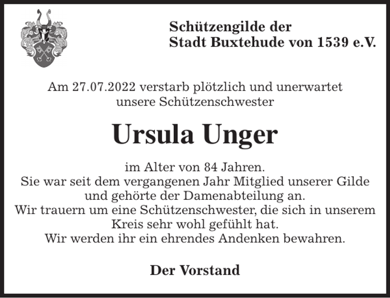 <p>Schützengilde der<br />Stadt Buxtehude von 1539 e.V.</p><p>Am 27.07.2022 verstarb plötzlich und unerwartet<br />unsere Schützenschwester<br />Ursula Unger<br />im Alter von 84 Jahren.<br />Sie war seit dem vergangenen Jahr Mitglied unserer Gilde und gehörte der Damenabteilung an.<br />Wir trauern um eine Schützenschwester, die sich in unserem Kreis sehr wohl gefühlt hat.<br />Wir werden ihr ein ehrendes Andenken bewahren.<br />Der Vorstand</p>