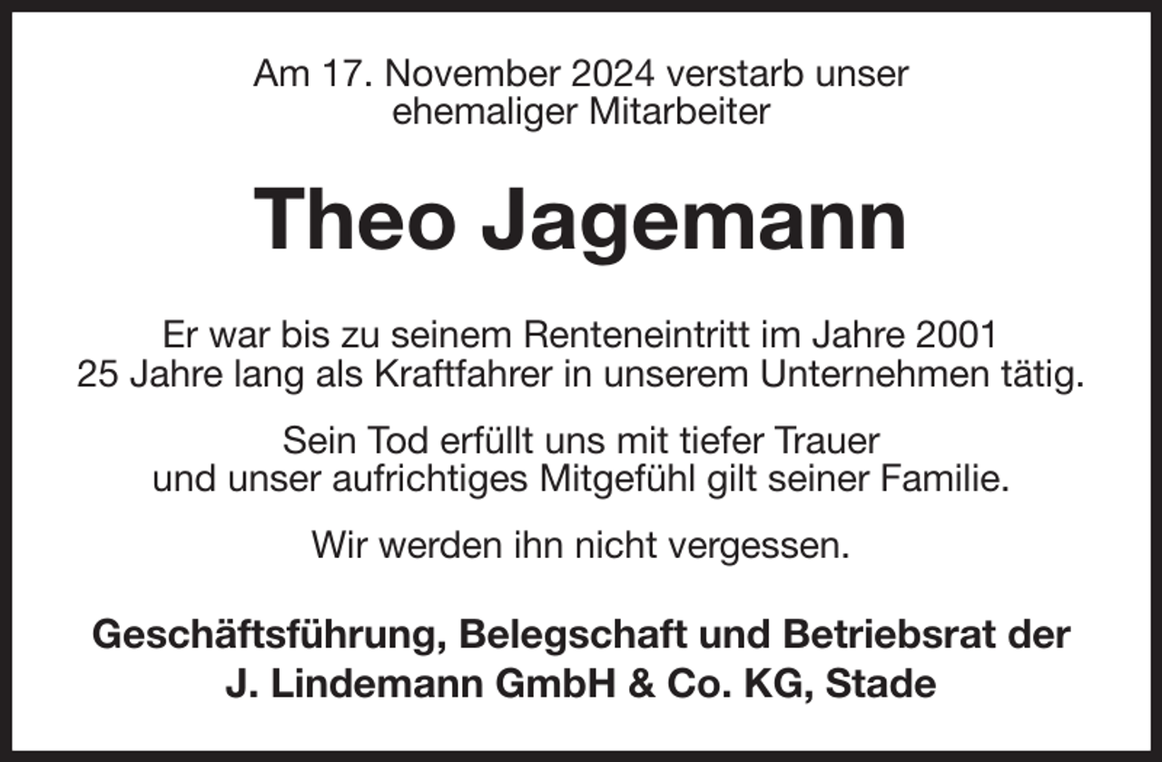<p>Am 17. November 2024 verstarb unser<br />ehemaliger Mitarbeiter<br />Theo Jagemann<br />Er war bis zu seinem Renteneintritt im Jahre 2001<br />25 Jahre lang als Kraftfahrer in unserem Unternehmen tätig. Sein Tod erfüllt uns mit tiefer Trauer<br />und unser aufrichtiges Mitgefühl gilt seiner Familie.<br />Wir werden ihn nicht vergessen.<br />Geschäftsführung, Belegschaft und Betriebsrat der<br />J. Lindemann GmbH &amp; Co. KG, Stade</p>