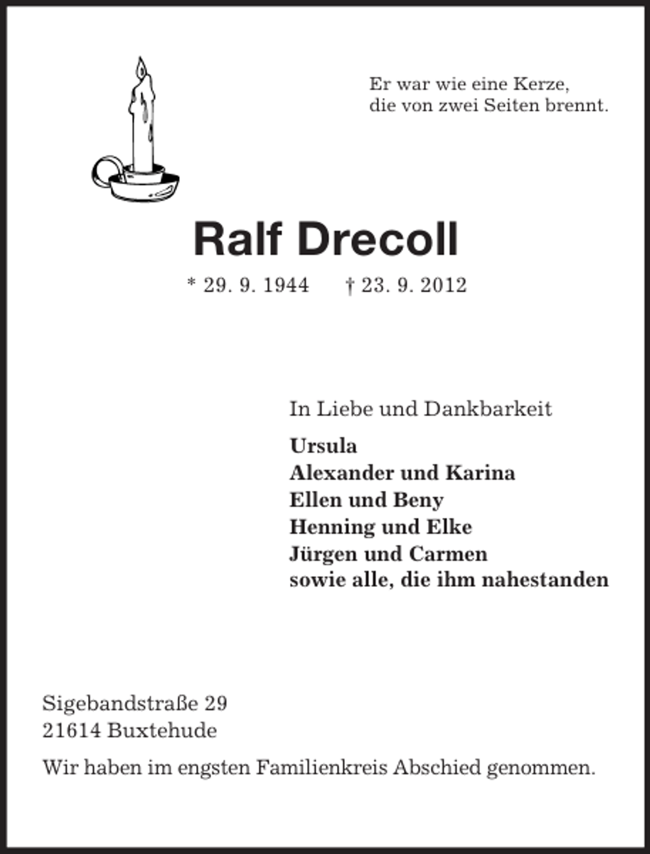 <p>Er war wie eine Kerze,<br />die von zwei Seiten brennt.</p><p>Ralf Drecoll<br />* 29. 9. 1944</p><p>† 23. 9. 2012</p><p>In Liebe und Dankbarkeit<br />Ursula<br />Alexander und Karina<br />Ellen und Beny<br />Henning und Elke<br />Jürgen und Carmen<br />sowie alle, die ihm nahestanden</p><p>Sigebandstraße 29<br />21614 Buxtehude<br />Wir haben im engsten Familienkreis Abschied genommen.</p>