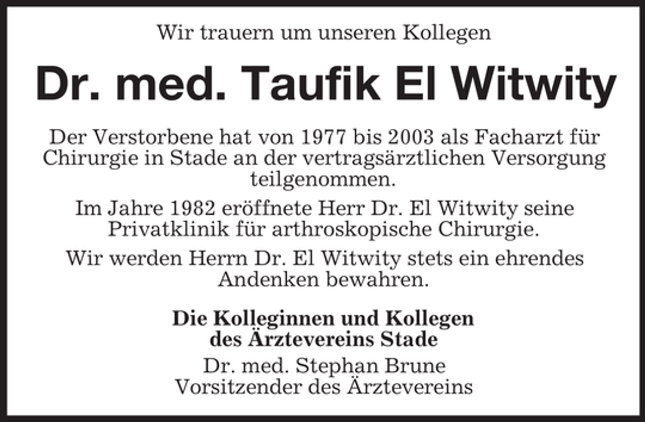 <p>Wir trauern um unseren Kollegen</p><p>Dr. med. Taufik El Witwity<br />Der Verstorbene hat von 1977 bis 2003 als Facharzt für<br />Chirurgie in Stade an der vertragsärztlichen Versorgung<br />teilgenommen.<br />Im Jahre 1982 eröffnete Herr Dr. El Witwity seine<br />Privatklinik für arthroskopische Chirurgie.<br />Wir werden Herrn Dr. El Witwity stets ein ehrendes<br />Andenken bewahren.<br />Die Kolleginnen und Kollegen<br />des Ärztevereins Stade<br />Dr. med. Stephan Brune<br />Vorsitzender des Ärztevereins</p>