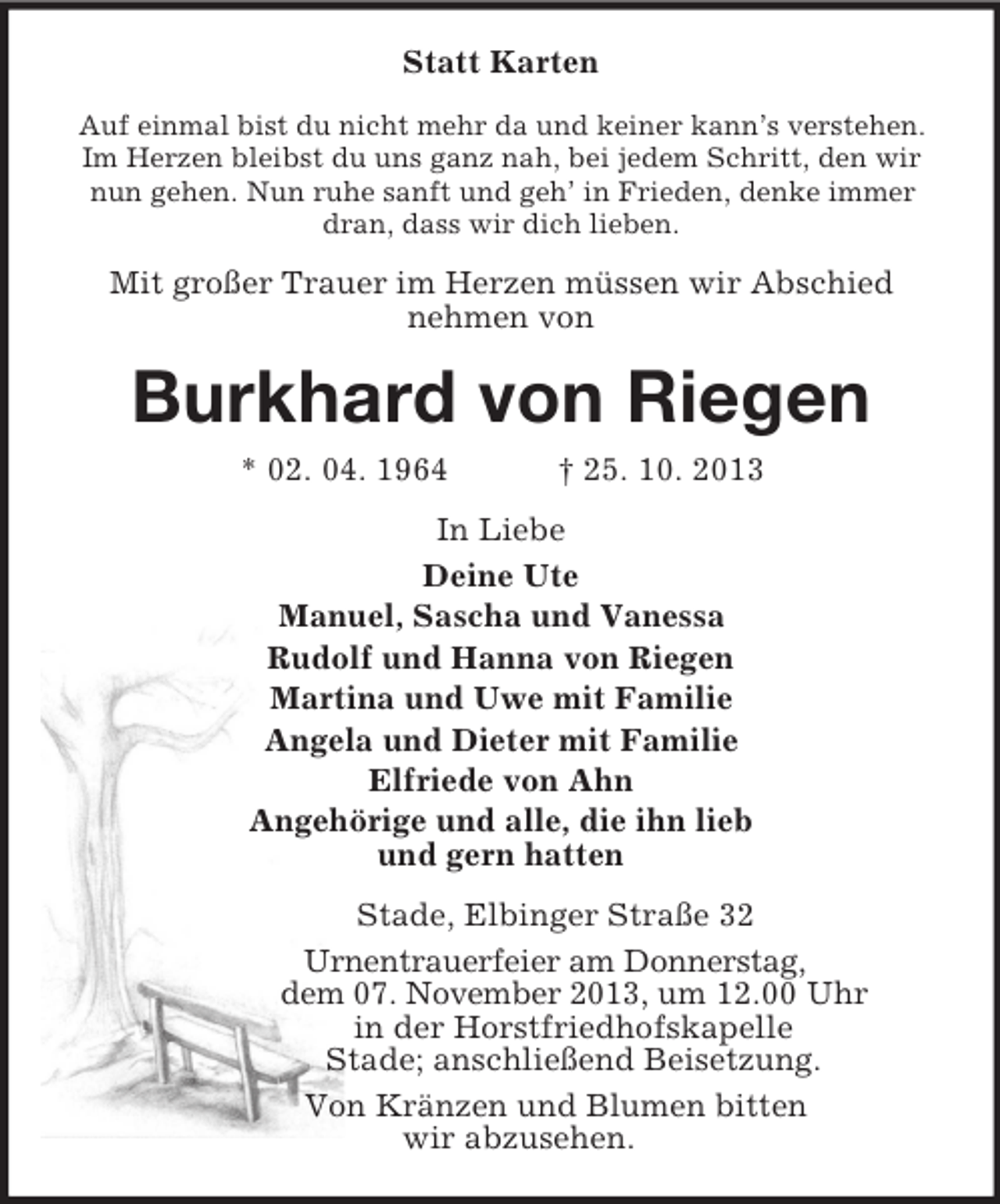 <p>Statt Karten<br />Auf einmal bist du nicht mehr da und keiner kann’s verstehen. Im Herzen bleibst du uns ganz nah, bei jedem Schritt, den wir<br />nun gehen. Nun ruhe sanft und geh’ in Frieden, denke immer dran, dass wir dich lieben.<br />Mit großer Trauer im Herzen müssen wir Abschied<br />nehmen von<br />Burkhard von Riegen<br />* 02. 04. 1964 † 25. 10. 2013<br />In Liebe<br />Deine Ute<br />Manuel, Sascha und Vanessa<br />Rudolf und Hanna von Riegen<br />Martina und Uwe mit Familie<br />Angela und Dieter mit Familie<br />Elfriede von Ahn<br />Angehörige und alle, die ihn lieb<br />und gern hatten<br />Stade, Elbinger Straße 32<br />Urnentrauerfeier am Donnerstag,<br />dem 07. November 2013, um 12.00 Uhr<br />in der Horstfriedhofskapelle<br />Stade; anschließend Beisetzung.<br />Von Kränzen und Blumen bitten<br />wir abzusehen.</p>