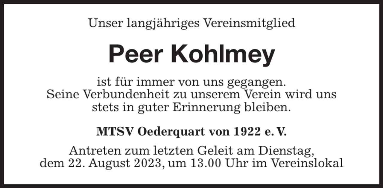 <p>Unser langjähriges Vereinsmitglied<br />Peer Kohlmey<br />MTSV Oederquart von 1922 e. V.<br />Antreten zum letzten Geleit am Dienstag,<br />dem 22. August 2023, um 13.00 Uhr im Vereinslokal<br />ist für immer von uns gegangen.<br />Seine Verbundenheit zu unserem Verein wird uns<br />stets in guter Erinnerung bleiben.</p>