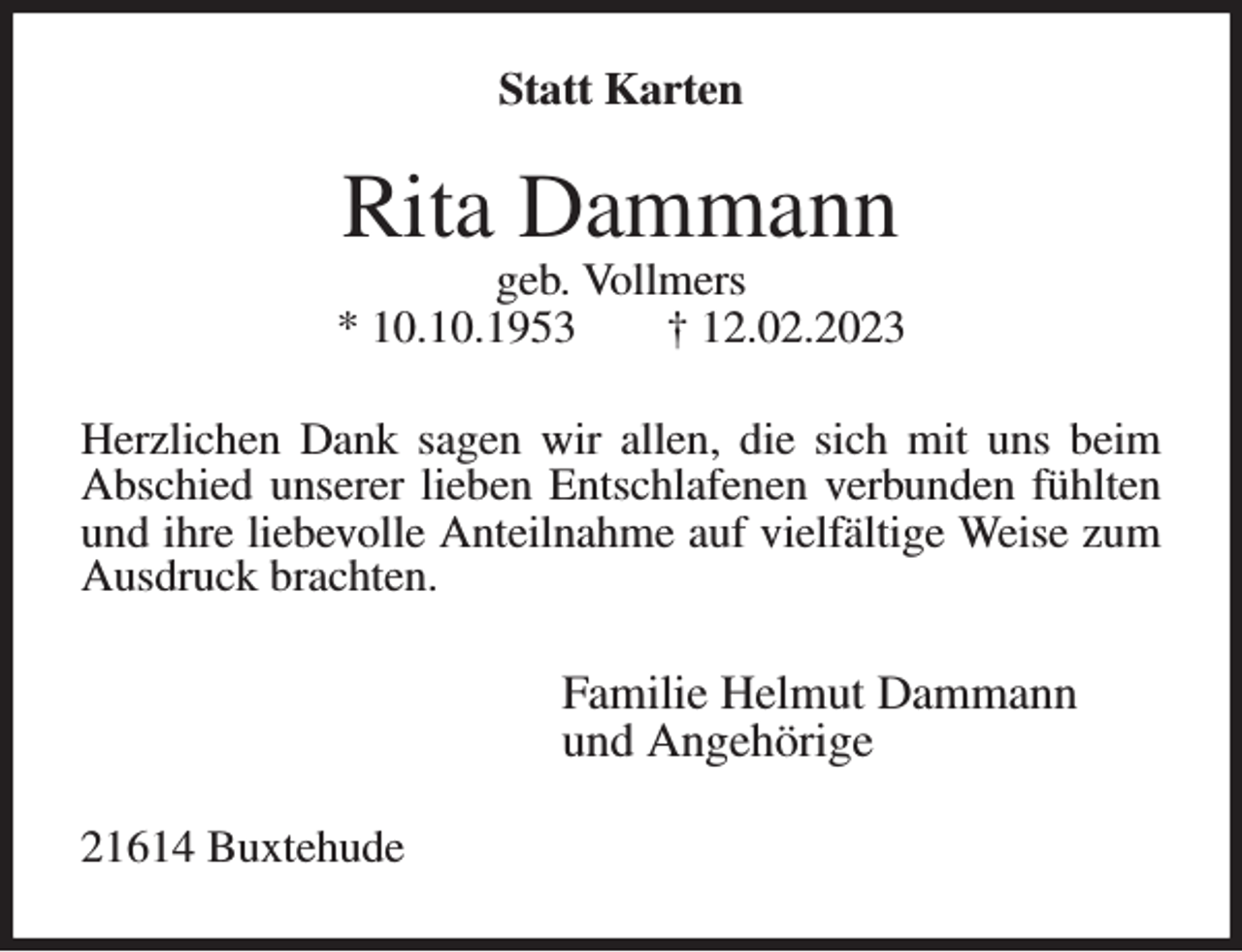 <p>Statt Karten<br />Rita Dammann<br />geb. Vollmers<br />* 10.10.1953 † 12.02.2023<br />Herzlichen Dank sagen wir allen, die sich mit uns beim Abschied unserer lieben Entschlafenen verbunden fühlten und ihre liebevolle Anteilnahme auf vielfältige Weise zum Ausdruck brachten.<br />Familie Helmut Dammann<br />und Angehörige<br />21614 Buxtehude</p>