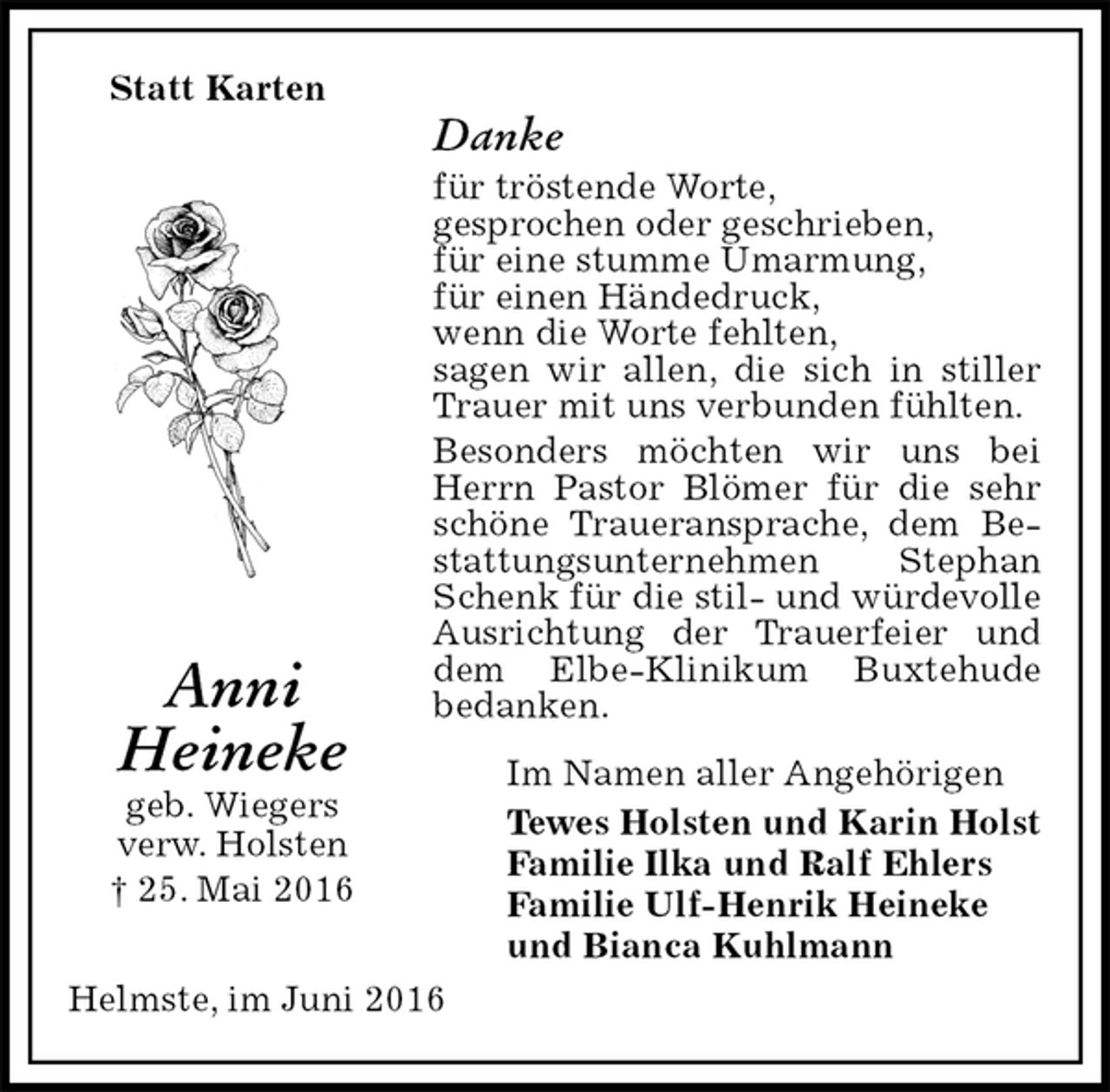 <p>Statt Karten<br />Danke<br />für tröstende Worte,<br />gesprochen oder geschrieben,<br />für eine stumme Umarmung,<br />für einen Händedruck,<br />wenn die Worte fehlten,<br />sagen wir allen, die sich in stiller Trauer mit uns verbunden fühlten.<br />Besonders möchten wir uns bei Herrn Pastor Blömer für die sehr schöne Traueransprache, dem Bestattungsunternehmen Stephan Schenk für die stil- und würdevolle Ausrichtung der Trauerfeier und dem Elbe-Klinikum Buxtehude<br />bedanken.<br />Im Namen aller Angehörigen<br />Tewes Holsten und Karin Holst<br />Familie Ilka und Ralf Ehlers<br />Familie Ulf-Henrik Heineke<br />und Bianca Kuhlmann<br />Helmste, im Juni 2016<br />Anni<br />Heineke<br />geb. Wiegers<br />verw. Holsten<br />† 25. Mai 2016</p>