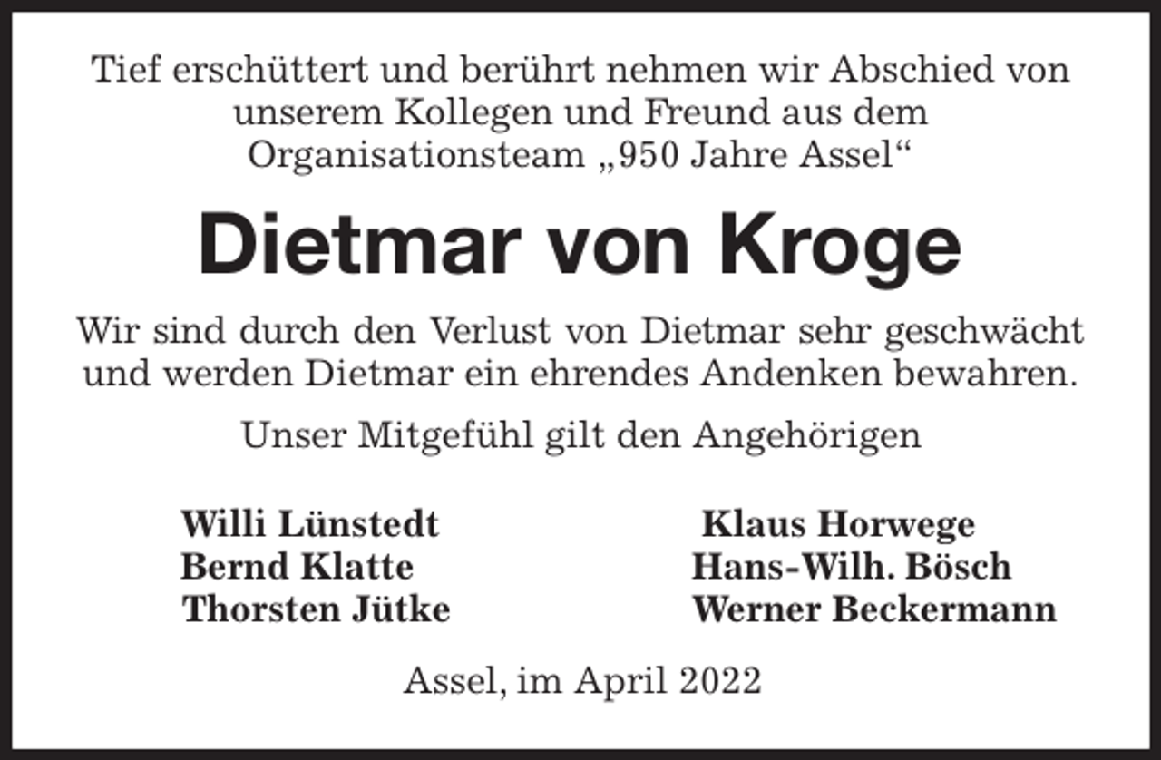 <p>Willi Lünstedt Klaus Horwege<br />Bernd Klatte Hans-Wilh. Bösch<br />Thorsten Jütke Werner Beckermann<br />Assel, im April 2022<br />Tief erschüttert und berührt nehmen wir Abschied von unserem Kollegen und Freund aus dem<br />Organisationsteam „950 Jahre Assel“<br />Dietmar von Kroge<br />Wir sind durch den Verlust von Dietmar sehr geschwächt<br />und werden Dietmar ein ehrendes Andenken bewahren.<br />Unser Mitgefühl gilt den Angehörigen</p>