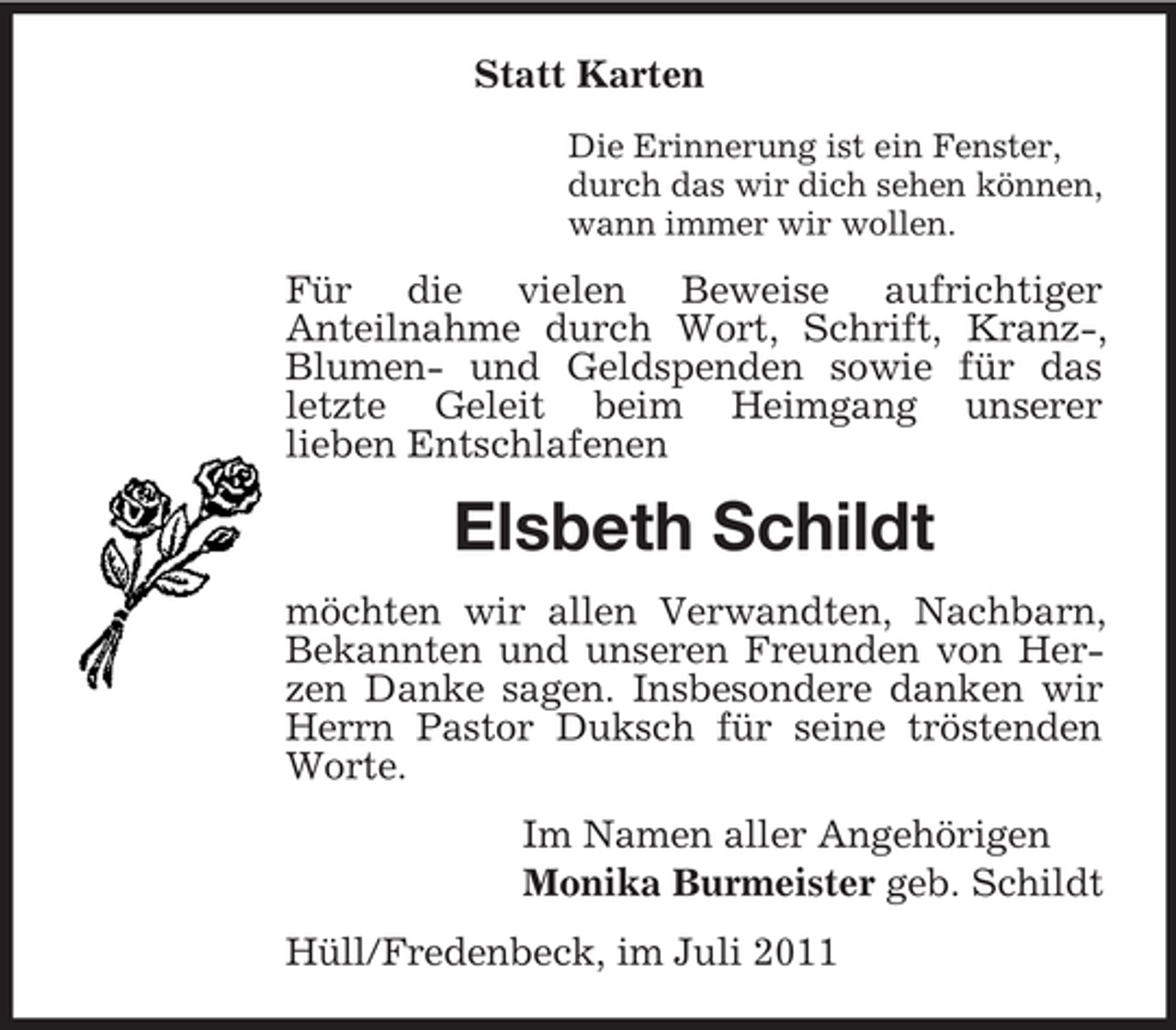<p>Statt Karten<br />Die Erinnerung ist ein Fenster,<br />durch das wir dich sehen können,<br />wann immer wir wollen.</p><p>Für die vielen Beweise aufrichtiger<br />Anteilnahme durch Wort, Schrift, Kranz-,<br />Blumen- und Geldspenden sowie für das<br />letzte Geleit beim Heimgang unserer<br />lieben Entschlafenen</p><p>Elsbeth Schildt<br />möchten wir allen Verwandten, Nachbarn,<br />Bekannten und unseren Freunden von Herzen Danke sagen. Insbesondere danken wir<br />Herrn Pastor Duksch für seine tröstenden<br />Worte.<br />Im Namen aller Angehörigen<br />Monika Burmeister geb. Schildt<br />Hüll/Fredenbeck, im Juli 2011</p>