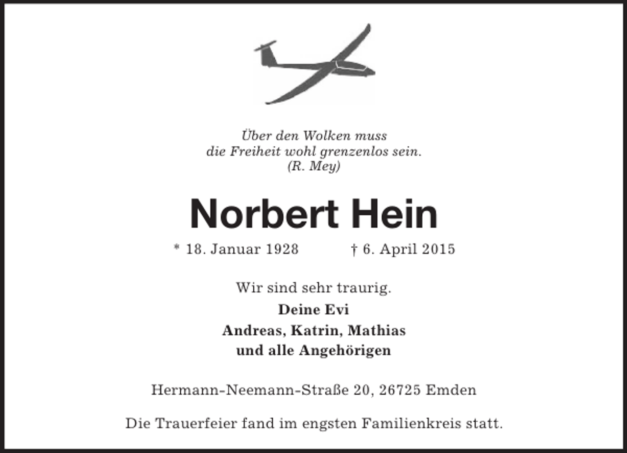 <p>Über den Wolken muss<br />die Freiheit wohl grenzenlos sein.<br />(R. Mey)<br />Norbert Hein<br />* 18. Januar 1928 † 6. April 2015<br />Wir sind sehr traurig.<br />Deine Evi<br />Andreas, Katrin, Mathias<br />und alle Angehörigen<br />Hermann-Neemann-Straße 20, 26725 Emden</p><p>Die Trauerfeier fand im engsten Familienkreis statt.</p>