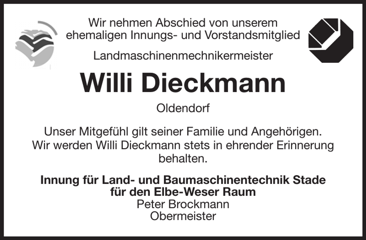 <p>Wir nehmen Abschied von unserem<br />ehemaligen Innungs- und Vorstandsmitglied<br />Landmaschinenmechnikermeister<br />Willi Dieckmann<br />Oldendorf<br />Unser Mitgefühl gilt seiner Familie und Angehörigen.<br />Wir werden Willi Dieckmann stets in ehrender Erinnerung<br />behalten.<br />Innung für Land- und Baumaschinentechnik Stade<br />für den Elbe-Weser Raum<br />Peter Brockmann<br />Obermeister</p>