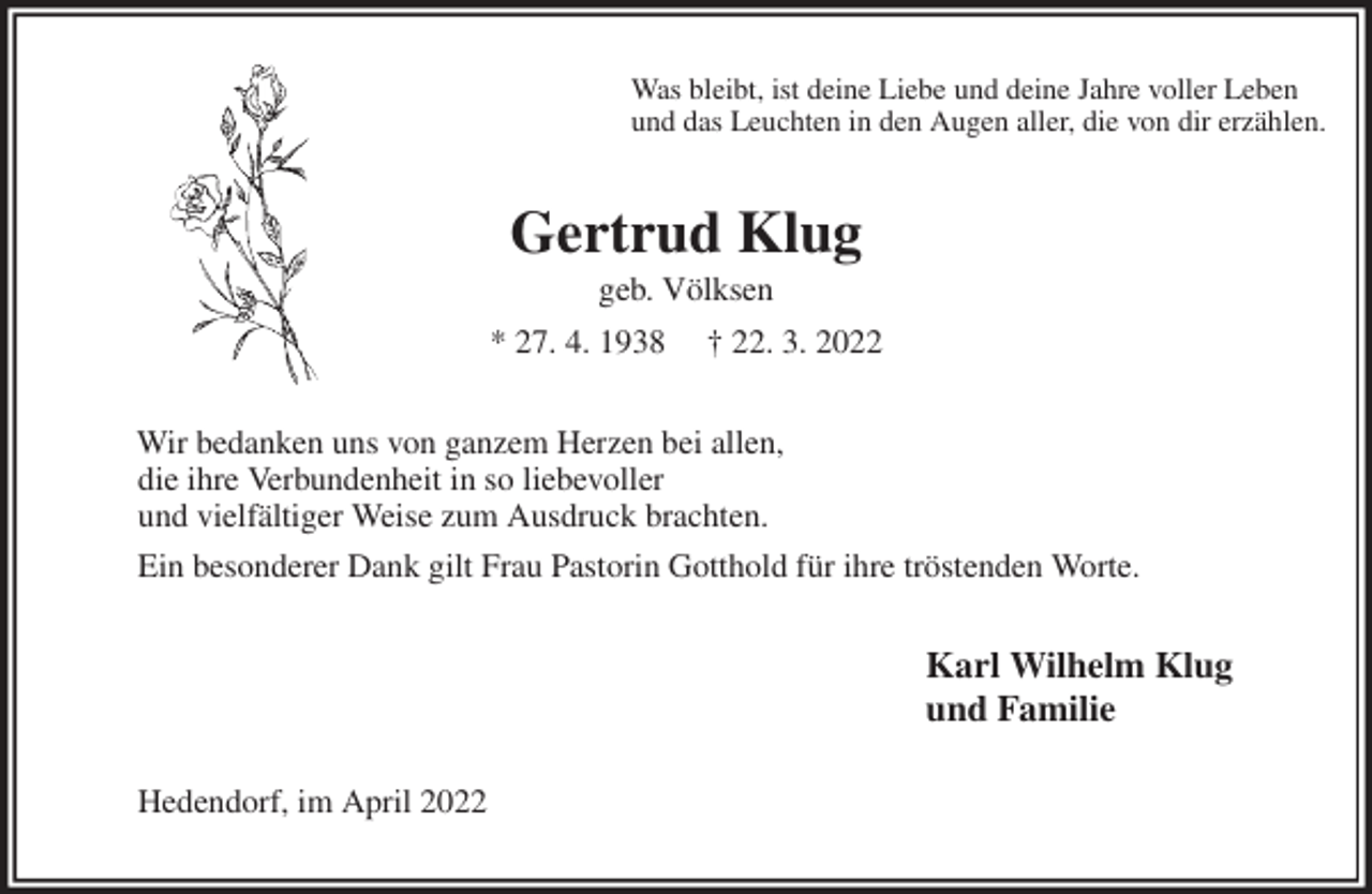 <p>Was bleibt, ist deine Liebe und deine Jahre voller Leben<br />und das Leuchten in den Augen aller, die von dir erzählen.<br />Gertrud Klug<br />geb. Völksen<br />* 27. 4. 1938 † 22. 3. 2022<br />Wir bedanken uns von ganzem Herzen bei allen,<br />die ihre Verbundenheit in so liebevoller<br />und vielfältiger Weise zum Ausdruck brachten.<br />Ein besonderer Dank gilt Frau Pastorin Gotthold für ihre tröstenden Worte.<br />Karl Wilhelm Klug<br />und Familie<br />Hedendorf, im April 2022</p>