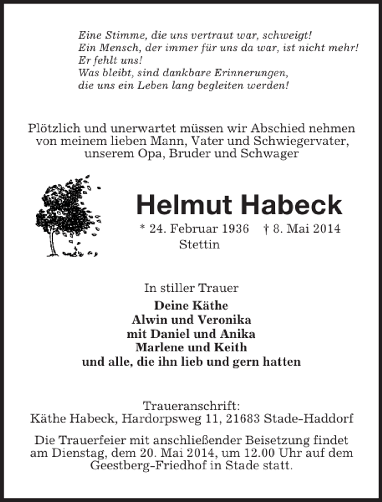 <p>Eine Stimme, die uns vertraut war, schweigt!<br />Ein Mensch, der immer für uns da war, ist nicht mehr!<br />Er fehlt uns!<br />Was bleibt, sind dankbare Erinnerungen,<br />die uns ein Leben lang begleiten werden!<br />Plötzlich und unerwartet müssen wir Abschied nehmen von meinem lieben Mann, Vater und Schwiegervater, unserem Opa, Bruder und Schwager<br />Helmut Habeck<br />* 24. Februar 1936 † 8. Mai 2014<br />Stettin<br />In stiller Trauer<br />Deine Käthe<br />Alwin und Veronika<br />mit Daniel und Anika<br />Marlene und Keith<br />und alle, die ihn lieb und gern hatten<br />Traueranschrift:<br />Käthe Habeck, Hardorpsweg 11, 21683 Stade-Haddorf<br />Die Trauerfeier mit anschließender Beisetzung findet am Dienstag, dem 20. Mai 2014, um 12.00 Uhr auf dem Geestberg-Friedhof in Stade statt.</p>