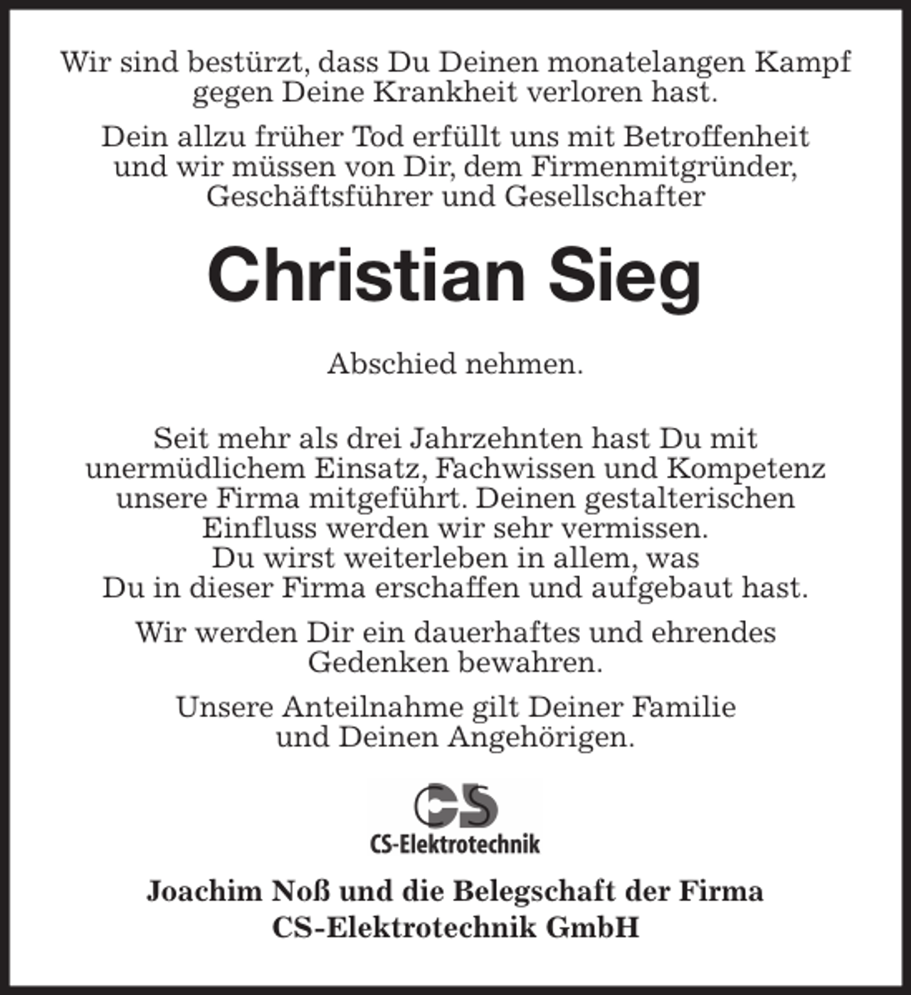 <p>Wir sind bestürzt, dass Du Deinen monatelangen Kampf gegen Deine Krankheit verloren hast.<br />Dein allzu früher Tod erfüllt uns mit Betroffenheit<br />und wir müssen von Dir, dem Firmenmitgründer,<br />Geschäftsführer und Gesellschafter<br />Christian Sieg<br />Abschied nehmen.</p>
<p>Seit mehr als drei Jahrzehnten hast Du mit<br />unermüdlichem Einsatz, Fachwissen und Kompetenz unsere Firma mitgeführt. Deinen gestalterischen<br />Einfluss werden wir sehr vermissen.<br />Du wirst weiterleben in allem, was<br />Du in dieser Firma erschaffen und aufgebaut hast.<br />Wir werden Dir ein dauerhaftes und ehrendes<br />Gedenken bewahren.<br />Unsere Anteilnahme gilt Deiner Familie<br />und Deinen Angehörigen.</p>
<p>Joachim Noß und die Belegschaft der Firma<br />CS-Elektrotechnik GmbH</p>