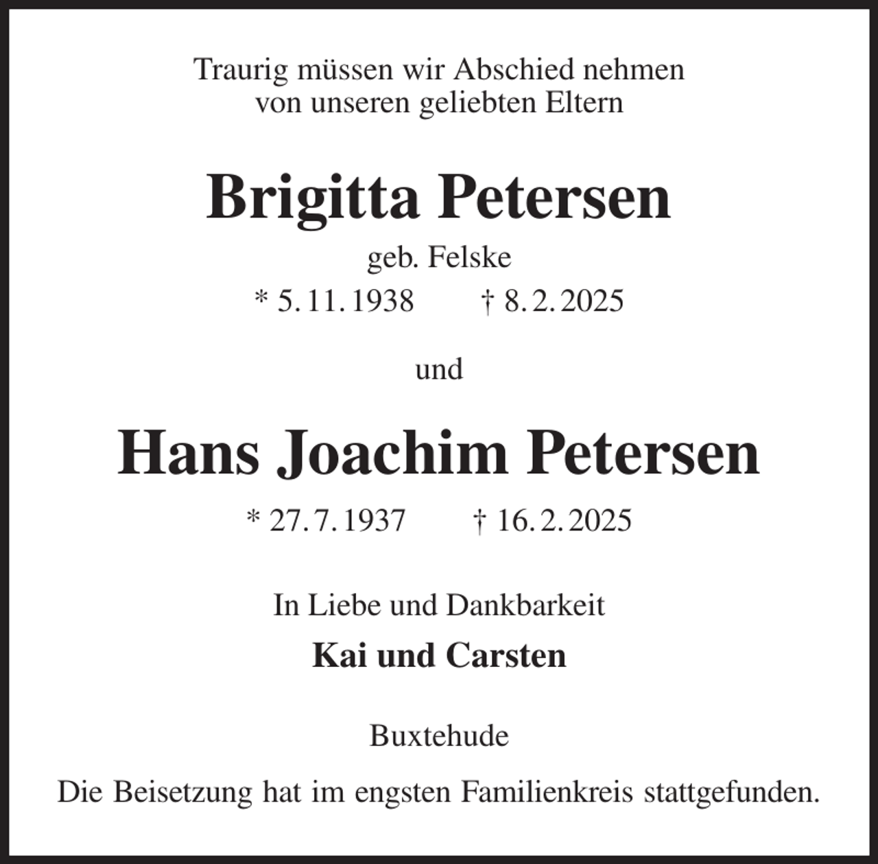 <p>Traurig müssen wir Abschied nehmen<br />von unseren geliebten Eltern<br />Brigitta Petersen<br />geb. Felske<br />* 5. 11. 1938 † 8. 2. 2025<br />und</p><p>Hans Joachim Petersen<br />* 27. 7. 1937 † 16. 2. 2025<br />In Liebe und Dankbarkeit<br />Kai und Carsten<br />Buxtehude<br />Die Beisetzung hat im engsten Familienkreis stattgefunden.</p>