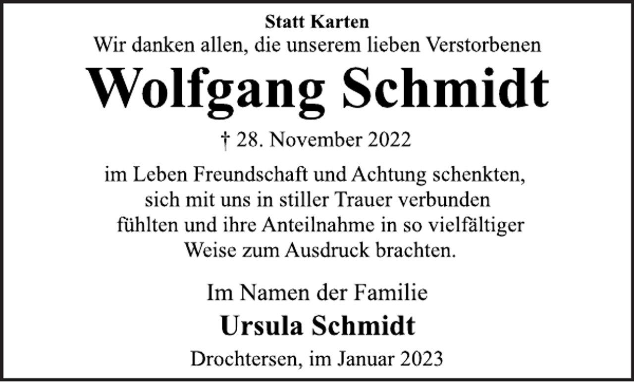 <p>Statt Karten<br />Wir danken allen, die unserem lieben Verstorbenen<br />Wolfgang Schmidt<br />† 28. November 2022<br />im Leben Freundschaft und Achtung schenkten,<br />sich mit uns in stiller Trauer verbunden<br />fühlten und ihre Anteilnahme in so vielfältiger<br />Weise zum Ausdruck brachten.<br />Im Namen der Familie<br />Ursula Schmidt<br />Drochtersen, im Januar 2023</p>