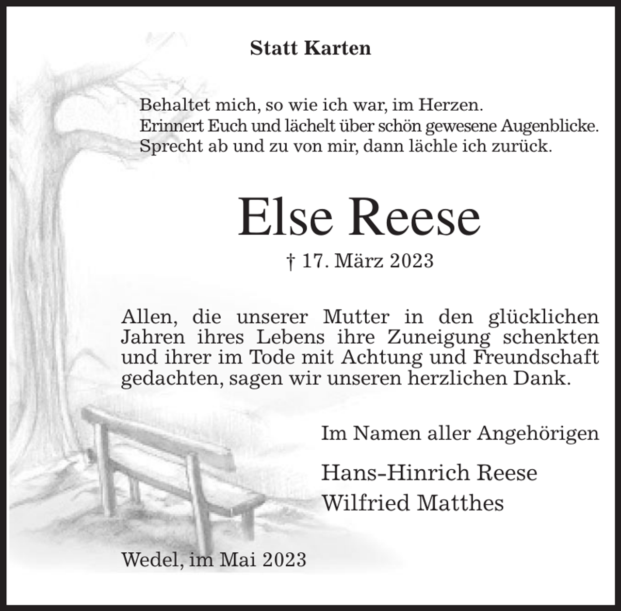 <p>Statt Karten<br />Behaltet mich, so wie ich war, im Herzen.<br />Erinnert Euch und lächelt über schön gewesene Augenblicke.<br />Sprecht ab und zu von mir, dann lächle ich zurück.<br />Else Reese<br />† 17. März 2023<br />Allen, die unserer Mutter in den glücklichen<br />Jahren ihres Lebens ihre Zuneigung schenkten und ihrer im Tode mit Achtung und Freundschaft gedachten, sagen wir unseren herzlichen Dank.<br />Im Namen aller Angehörigen<br />Hans-Hinrich Reese<br />Wilfried Matthes<br />Wedel, im Mai 2023</p>