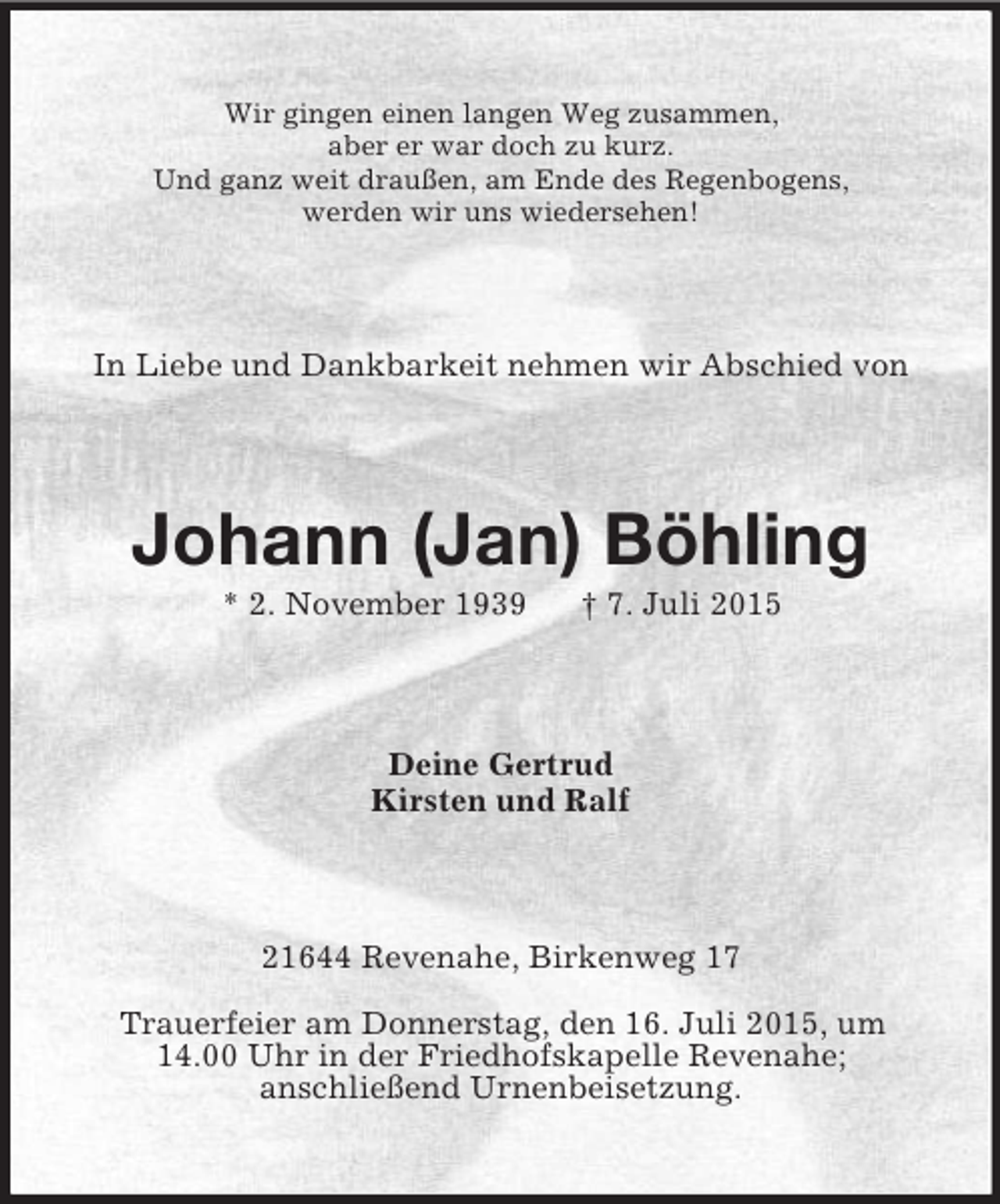 <p>Wir gingen einen langen Weg zusammen,<br />aber er war doch zu kurz.<br />Und ganz weit draußen, am Ende des Regenbogens,<br />werden wir uns wiedersehen!<br />In Liebe und Dankbarkeit nehmen wir Abschied von<br />Johann (Jan) Böhling<br />* 2. November 1939 † 7. Juli 2015<br />Deine Gertrud<br />Kirsten und Ralf<br />21644 Revenahe, Birkenweg 17</p>
<p>Trauerfeier am Donnerstag, den 16. Juli 2015, um<br />14.00 Uhr in der Friedhofskapelle Revenahe;<br />anschließend Urnenbeisetzung.</p>