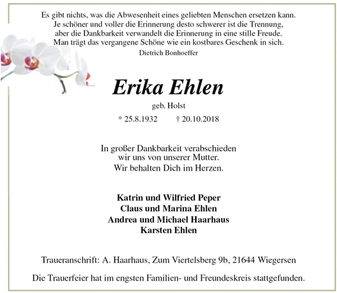 <p>Es gibt nichts, was die Abwesenheit eines geliebten Menschen ersetzen kann.<br />Je schöner und voller die Erinnerung desto schwerer ist die Trennung,<br />aber die Dankbarkeit verwandelt die Erinnerung in eine stille Freude.<br />Man trägt das vergangene Schöne wie ein kostbares Geschenk in sich.<br />Dietrich Bonhoeffer<br />Erika Ehlen<br />geb. Holst<br />* 25.8.1932 † 20.10.2018<br />In großer Dankbarkeit verabschieden<br />wir uns von unserer Mutter.<br />Wir behalten Dich im Herzen.<br />Katrin und Wilfried Peper<br />Claus und Marina Ehlen<br />Andrea und Michael Haarhaus<br />Karsten Ehlen<br />Traueranschrift: A. Haarhaus, Zum Viertelsberg 9b, 21644 Wiegersen</p><p>Die Trauerfeier hat im engsten Familien- und Freundeskreis stattgefunden.</p>