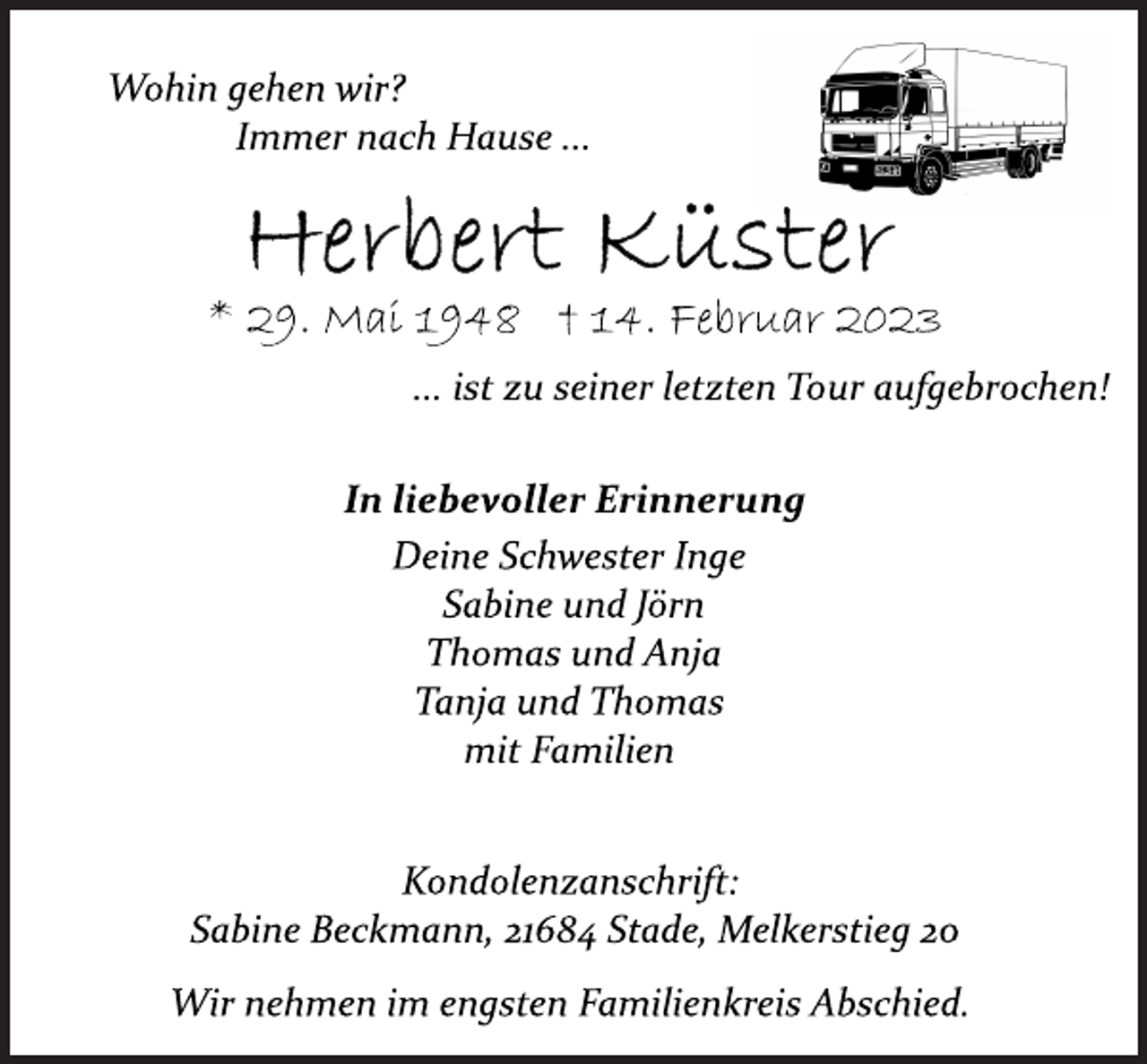 <p>Wohin gehen wir?<br />Immer nach Hause ...<br />Herbert Küster<br />* 29. Mai 1948 † 14. Februar 2023<br />... ist zu seiner letzten Tour aufgebrochen!<br />In liebevoller Erinnerung<br />Deine Schwester Inge<br />Sabine und Jörn<br />Thomas und Anja<br />Tanja und Thomas<br />mit Familien<br />Kondolenzanschrift:<br />Sabine Beckmann, 21684 Stade, Melkerstieg 20<br />Wir nehmen im engsten Familienkreis Abschied.</p>