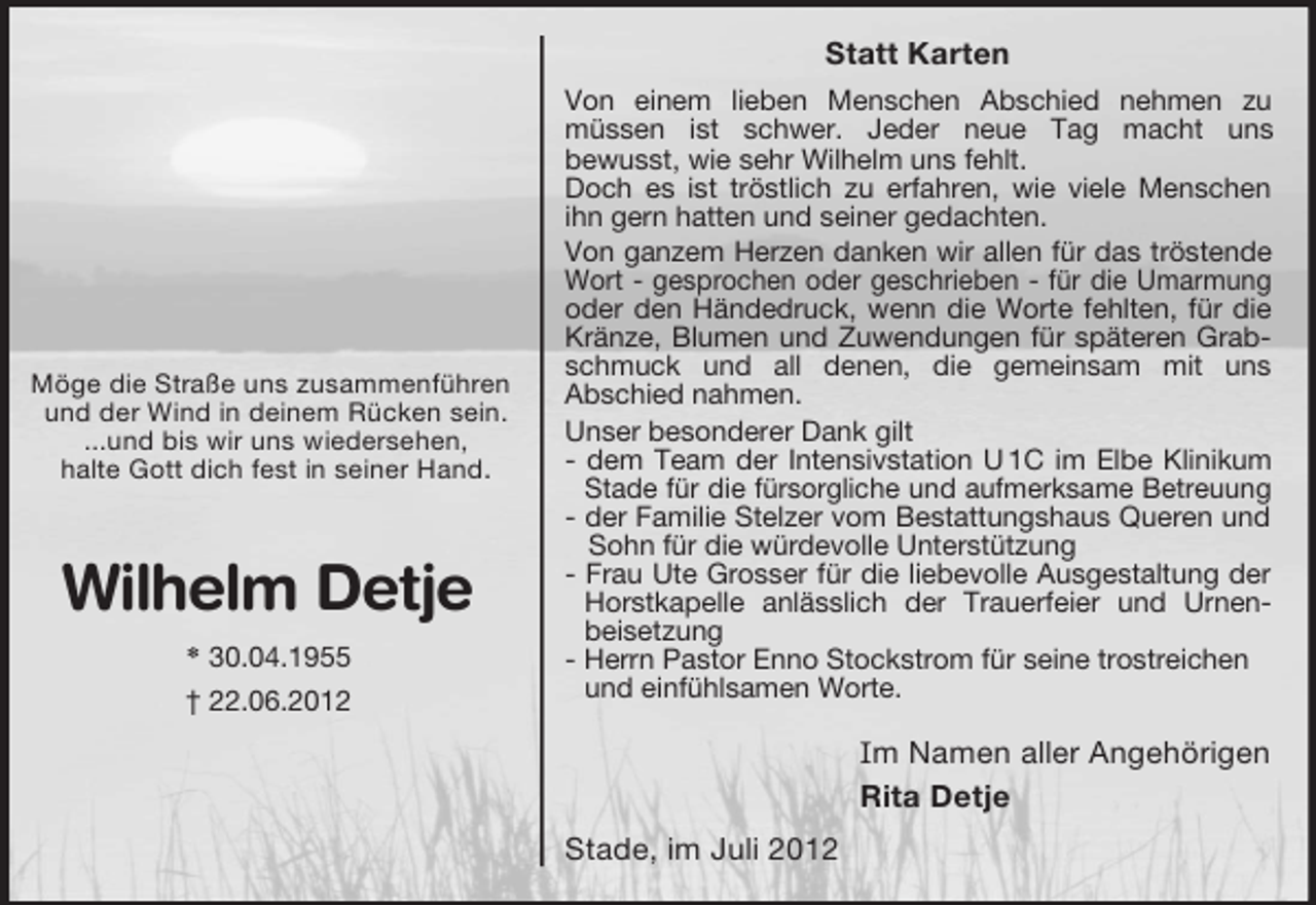 <p>Wilhelm Detje<br />* 30.04.1955<br />† 22.06.2012<br />Möge die Straße uns zusammenführen<br />und der Wind in deinem Rücken sein.<br />...und bis wir uns wiedersehen,<br />halte Gott dich fest in seiner Hand.<br />Statt Karten<br />Von einem lieben Menschen Abschied nehmen zu<br />müssen ist schwer. Jeder neue Tag macht uns<br />bewusst, wie sehr Wilhelm uns fehlt.<br />Doch es ist tröstlich zu erfahren, wie viele Menschen<br />ihn gern hatten und seiner gedachten.<br />Von ganzem Herzen danken wir allen für das tröstende<br />Wort - gesprochen oder geschrieben - für die Umarmung<br />oder den Händedruck, wenn die Worte fehlten, für die<br />Kränze, Blumen und Zuwendungen für späteren Grab-<br />schmuck und all denen, die gemeinsam mit uns<br />Abschied nahmen.<br />Unser besonderer Dank gilt<br />- dem Team der Intensivstation U 1C im Elbe Klinikum<br />Stade für die fürsorgliche und aufmerksame Betreuung<br />- der Familie Stelzer vom Bestattungshaus Queren und<br />Sohn für die würdevolle Unterstützung<br />- Frau Ute Grosser für die liebevolle Ausgestaltung der<br />Horstkapelle anlässlich der Trauerfeier und Urnen-<br />beisetzung<br />- Herrn Pastor Enno Stockstrom für seine trostreichen und einfühlsamen Worte.</p><p>Im Namen aller Angehörigen<br />Rita Detje<br />Stade, im Juli 2012</p>