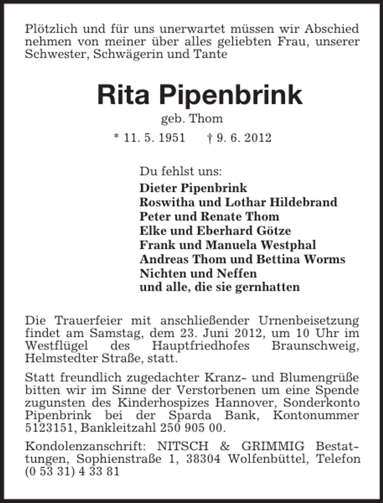 <p>Plötzlich und für uns unerwartet müssen wir Abschied<br />nehmen von meiner über alles geliebten Frau, unserer<br />Schwester, Schwägerin und Tante</p><p>Rita Pipenbrink<br />geb. Thom<br />* 11. 5. 1951<br />† 9. 6. 2012<br />Du fehlst uns:<br />Dieter Pipenbrink<br />Roswitha und Lothar Hildebrand<br />Peter und Renate Thom<br />Elke und Eberhard Götze<br />Frank und Manuela Westphal<br />Andreas Thom und Bettina Worms<br />Nichten und Neffen<br />und alle, die sie gernhatten<br />Die Trauerfeier mit anschließender Urnenbeisetzung<br />findet am Samstag, dem 23. Juni 2012, um 10 Uhr im<br />Westflügel<br />des<br />Hauptfriedhofes<br />Braunschweig,<br />Helmstedter Straße, statt.<br />Statt freundlich zugedachter Kranz- und Blumengrüße<br />bitten wir im Sinne der Verstorbenen um eine Spende<br />zugunsten des Kinderhospizes Hannover, Sonderkonto<br />Pipenbrink bei der Sparda Bank, Kontonummer<br />5123151, Bankleitzahl 250 905 00.<br />Kondolenzanschrift: NITSCH &amp; GRIMMIG Bestattungen, Sophienstraße 1, 38304 Wolfenbüttel, Telefon<br />(0 51) 4 33 81</p>