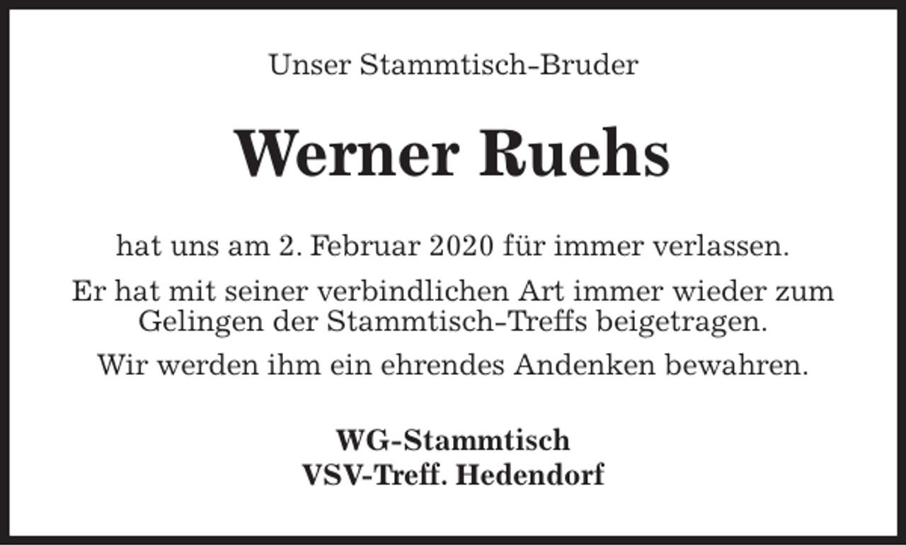 <p>Unser Stammtisch-Bruder<br />Werner Ruehs<br />hat uns am 2. Februar 2020 für immer verlassen.<br />Er hat mit seiner verbindlichen Art immer wieder zum Gelingen der Stammtisch-Treffs beigetragen.<br />Wir werden ihm ein ehrendes Andenken bewahren.<br />WG-Stammtisch<br />VSV-Treff. Hedendorf</p>