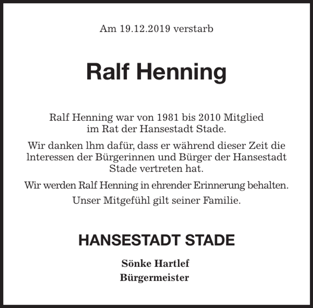 <p>Am 19.12.2019 verstarb<br />Ralf Henning<br />Ralf Henning war von 1981 bis 2010 Mitglied<br />im Rat der Hansestadt Stade.<br />Wir danken lhm dafür, dass er während dieser Zeit die lnteressen der Bürgerinnen und Bürger der Hansestadt Stade vertreten hat.<br />Wir werden Ralf Henning in ehrender Erinnerung behalten.<br />Unser Mitgefühl gilt seiner Familie.<br />HANSESTADT STADE<br />Sönke Hartlef<br />Bürgermeister</p>