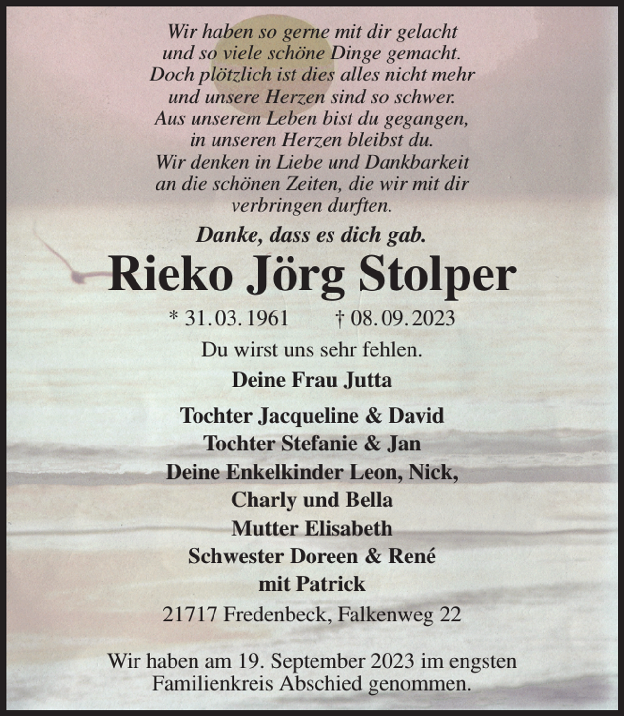 <p>Wir haben so gerne mit dir gelacht<br />und so viele schöne Dinge gemacht.<br />Doch plötzlich ist dies alles nicht mehr<br />und unsere Herzen sind so schwer.<br />Aus unserem Leben bist du gegangen,<br />in unseren Herzen bleibst du.<br />Wir denken in Liebe und Dankbarkeit<br />an die schönen Zeiten, die wir mit dir<br />verbringen durften.<br />Danke, dass es dich gab.<br />Rieko Jörg Stolper<br />* 31. 03. 1961 † 08. 09. 2023<br />Du wirst uns sehr fehlen.<br />Deine Frau Jutta<br />Tochter Jacqueline &amp; David<br />Tochter Stefanie &amp; Jan<br />Deine Enkelkinder Leon, Nick,<br />Charly und Bella<br />Mutter Elisabeth<br />Schwester Doreen &amp; René<br />mit Patrick<br />21717 Fredenbeck, Falkenweg 22</p><p>Wir haben am 19. September 2023 im engsten<br />Familienkreis Abschied genommen.</p>
