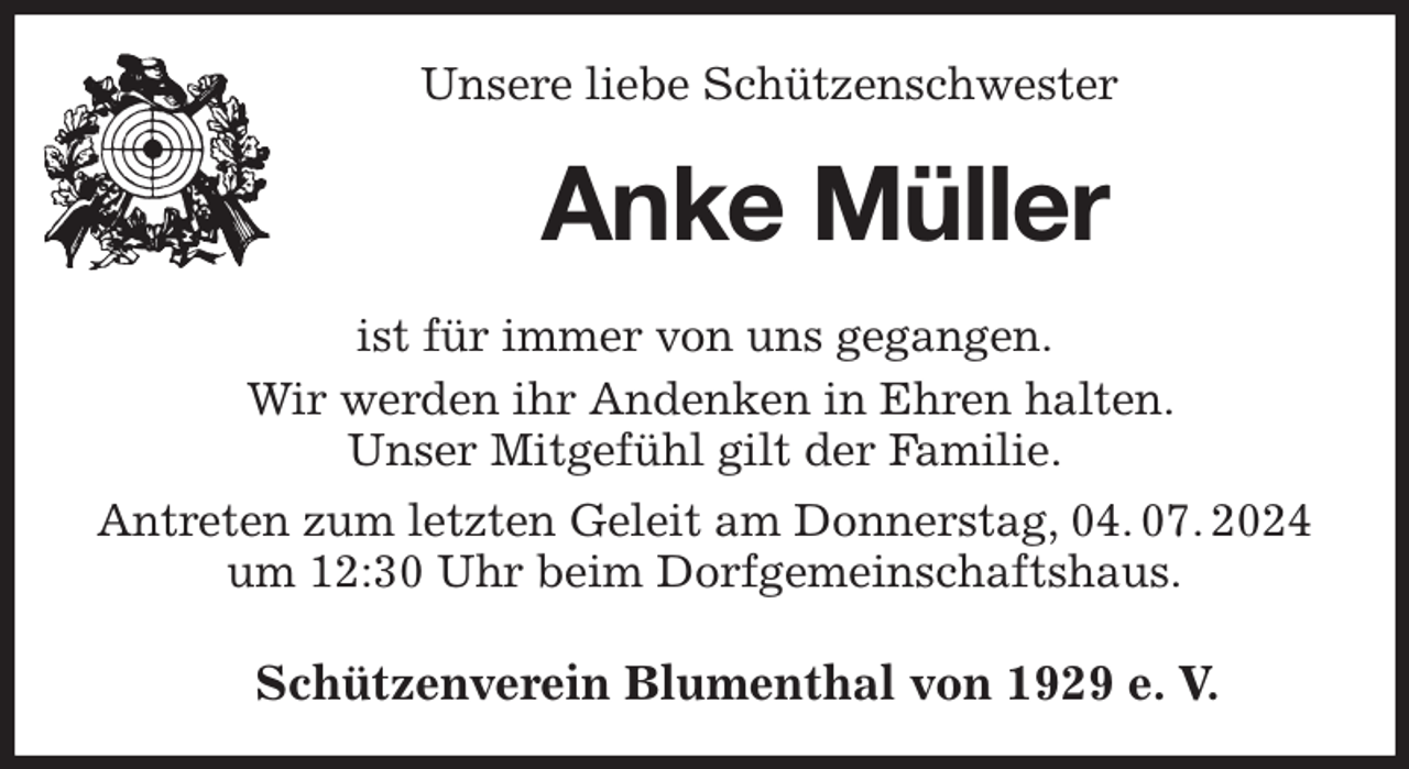 <p>Unsere liebe Schützenschwester<br />Anke Müller<br />Schützenverein Blumenthal von 1929 e. V.<br />ist für immer von uns gegangen.<br />Wir werden ihr Andenken in Ehren halten.<br />Unser Mitgefühl gilt der Familie.<br />Antreten zum letzten Geleit am Donnerstag, 04. 07. 2024<br />um 12:30 Uhr beim Dorfgemeinschaftshaus.</p>