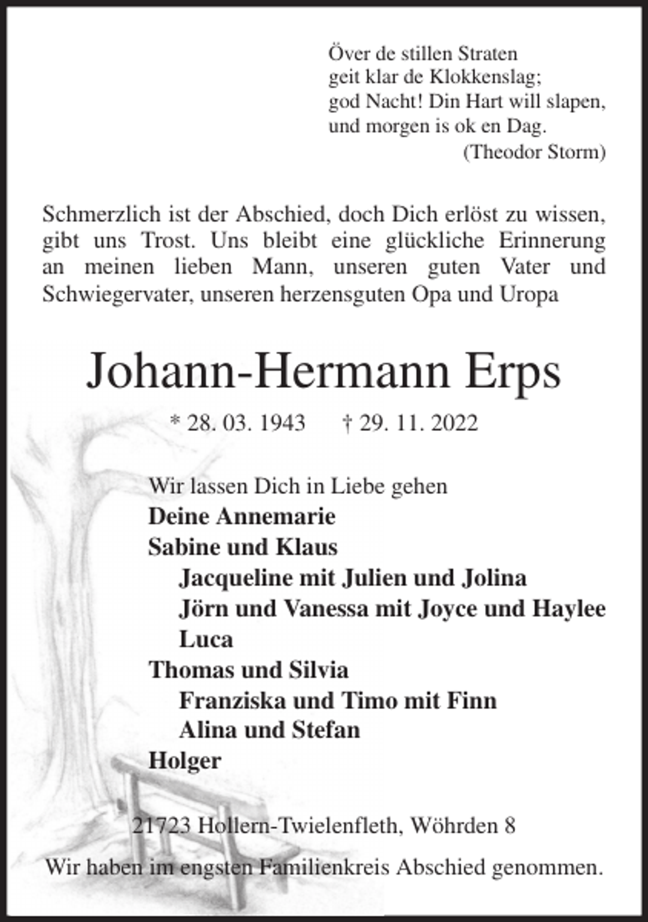 <p>Över de stillen Straten<br />geit klar de Klokkenslag;<br />god Nacht! Din Hart will slapen,<br />und morgen is ok en Dag.<br />(Theodor Storm)<br />Schmerzlich ist der Abschied, doch Dich erlöst zu wissen, gibt uns Trost. Uns bleibt eine glückliche Erinnerung<br />an meinen lieben Mann, unseren guten Vater und<br />Schwiegervater, unseren herzensguten Opa und Uropa<br />Johann-Hermann Erps<br />* 28. 03. 1943 † 29. 11. 2022<br />Wir lassen Dich in Liebe gehen<br />Deine Annemarie<br />Sabine und Klaus<br />Jacqueline mit Julien und Jolina<br />Jörn und Vanessa mit Joyce und Haylee<br />Luca<br />Thomas und Silvia<br />Franziska und Timo mit Finn<br />Alina und Stefan<br />Holger<br />21723 Hollern-Twielenfleth, Wöhrden 8<br />Wir haben im engsten Familienkreis Abschied genommen.</p>