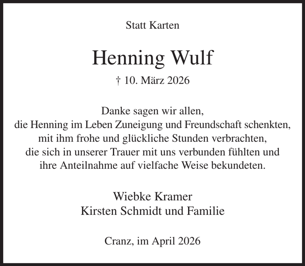 <p>Statt Karten<br />Henning Wulf<br />† 10. März 2026<br />Danke sagen wir allen,<br />die Henning im Leben Zuneigung und Freundschaft schenkten,<br />mit ihm frohe und glückliche Stunden verbrachten,<br />die sich in unserer Trauer mit uns verbunden fühlten und<br />ihre Anteilnahme auf vielfache Weise bekundeten.<br />Wiebke Kramer<br />Kirsten Schmidt und Familie<br />Cranz, im April 2026</p>