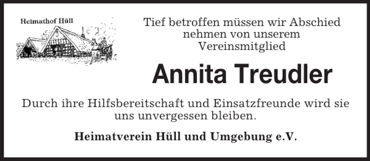 <p>Tief betroffen müssen wir Abschied<br />nehmen von unserem<br />Vereinsmitglied<br />Annita Treudler<br />Durch ihre Hilfsbereitschaft und Einsatzfreunde wird sie uns unvergessen bleiben.<br />Heimatverein Hüll und Umgebung e.V.</p>