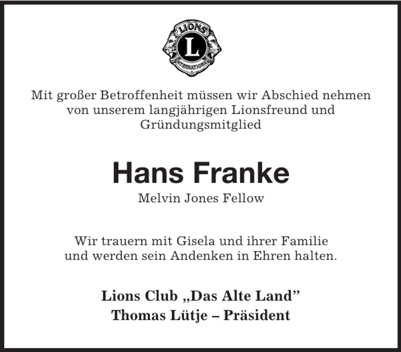 <p>Mit großer Betroffenheit müssen wir Abschied nehmen von unserem langjährigen Lionsfreund und<br />Gründungsmitglied<br />Hans Franke<br />Melvin Jones Fellow<br />Wir trauern mit Gisela und ihrer Familie<br />und werden sein Andenken in Ehren halten.<br />Lions Club „Das Alte Land”<br />Thomas Lütje – Präsident</p>