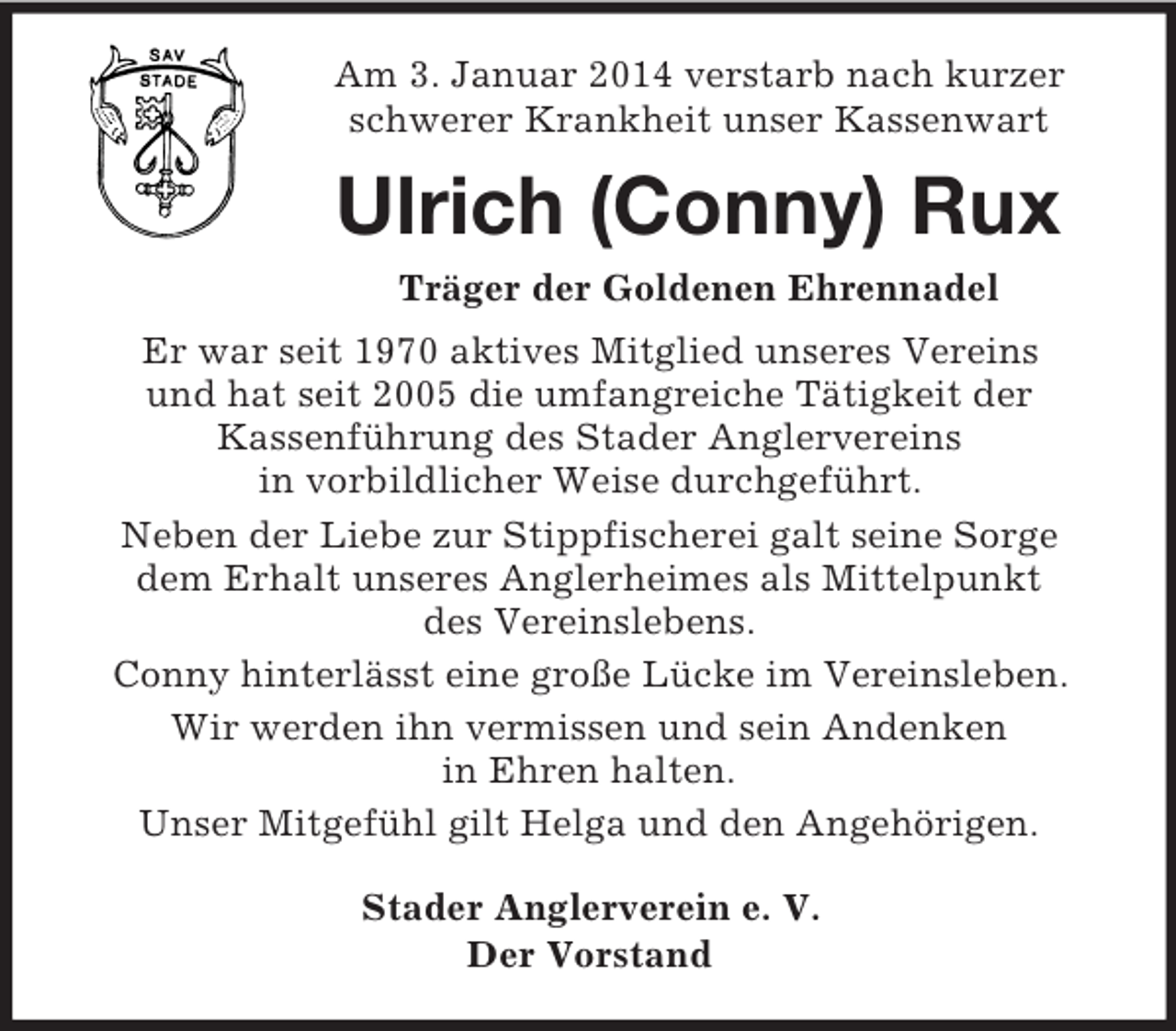 <p>Am 3. Januar 2014 verstarb nach kurzer schwerer Krankheit unser Kassenwart<br />Ulrich (Conny) Rux<br />Träger der Goldenen Ehrennadel<br />Er war seit 1970 aktives Mitglied unseres Vereins<br />und hat seit 2005 die umfangreiche Tätigkeit der<br />Kassenführung des Stader Anglervereins<br />in vorbildlicher Weise durchgeführt.<br />Neben der Liebe zur Stippfischerei galt seine Sorge<br />dem Erhalt unseres Anglerheimes als Mittelpunkt<br />des Vereinslebens.<br />Conny hinterlässt eine große Lücke im Vereinsleben.<br />Wir werden ihn vermissen und sein Andenken<br />in Ehren halten.<br />Unser Mitgefühl gilt Helga und den Angehörigen.<br />Stader Anglerverein e. V.<br />Der Vorstand</p>