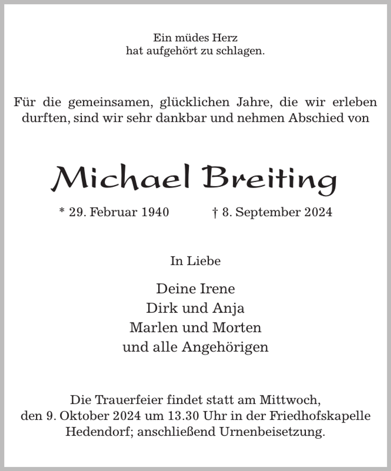 <p>Ein müdes Herz<br />hat aufgehört zu schlagen.<br />Für die gemeinsamen, glücklichen Jahre, die wir erleben durften, sind wir sehr dankbar und nehmen Abschied von<br />Michael Breiting<br />* 29. Februar 1940 † 8. September 2024<br />In Liebe<br />Deine Irene<br />Dirk und Anja<br />Marlen und Morten<br />und alle Angehörigen<br />Die Trauerfeier findet statt am Mittwoch,<br />den 9. Oktober 2024 um 13.30 Uhr in der Friedhofskapelle<br />Hedendorf; anschließend Urnenbeisetzung.</p>