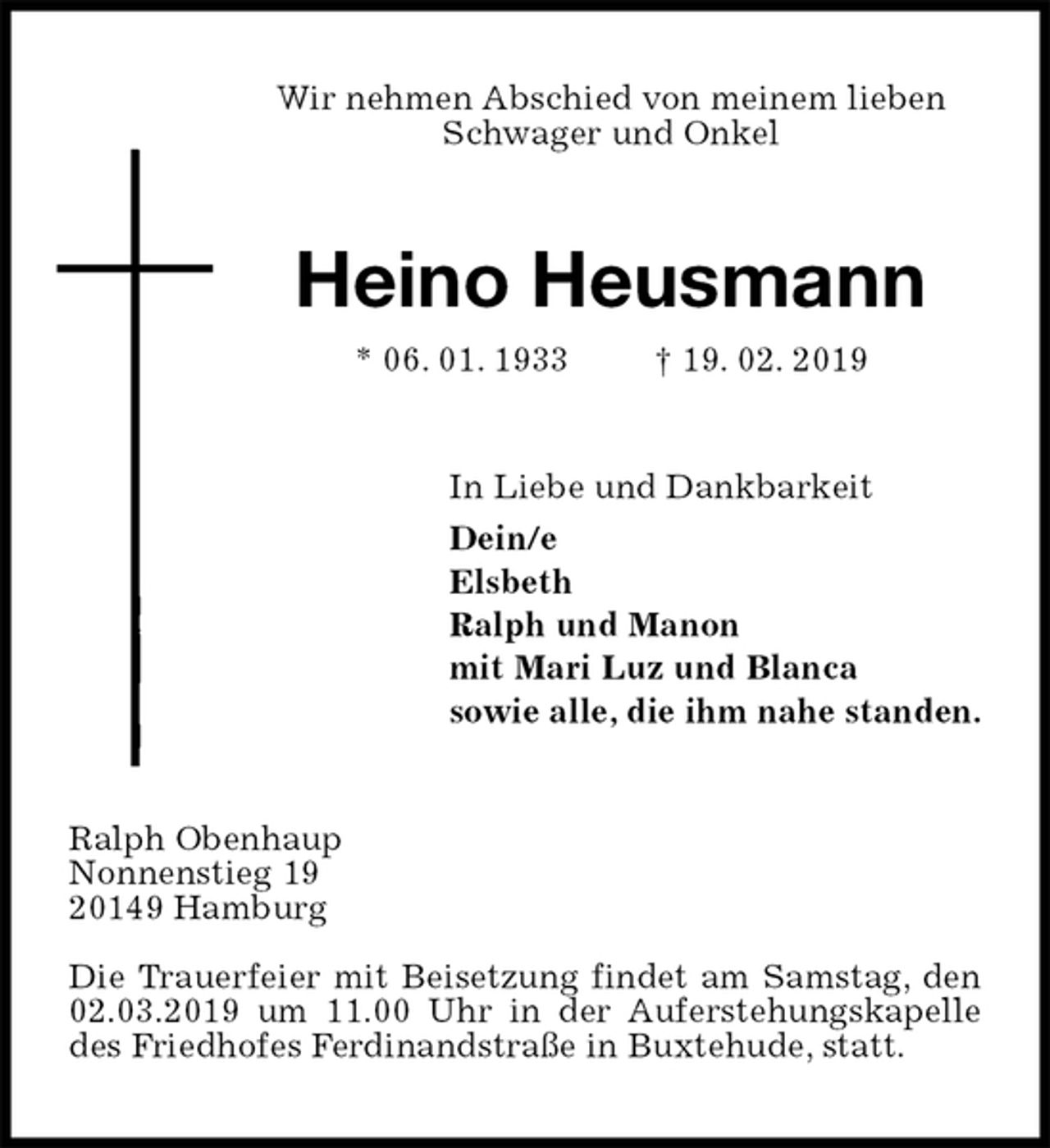 <p>Wir nehmen Abschied von meinem lieben Schwager und Onkel<br />Heino Heusmann<br />* 06. 01. 1933 † 19. 02. 2019<br />In Liebe und Dankbarkeit<br />Dein/e<br />Elsbeth<br />Ralph und Manon<br />mit Mari Luz und Blanca<br />sowie alle, die ihm nahe standen.<br />Ralph Obenhaup<br />Nonnenstieg 19<br />20149 Hamburg</p>
<p>Die Trauerfeier mit Beisetzung findet am Samstag, den 02.03.2019 um 11.00 Uhr in der Auferstehungskapelle des Friedhofes Ferdinandstraße in Buxtehude, statt.</p>