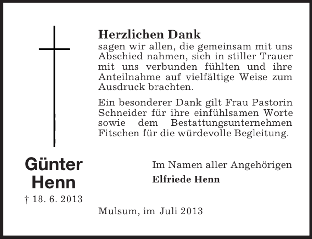 <p>Herzlichen Dank<br />sagen wir allen, die gemeinsam mit uns<br />Abschied nahmen, sich in stiller Trauer<br />mit uns verbunden fühlten und ihre<br />Anteilnahme auf vielfältige Weise zum<br />Ausdruck brachten.<br />Ein besonderer Dank gilt Frau Pastorin<br />Schneider für ihre einfühlsamen Worte<br />sowie dem Bestattungsunternehmen<br />Fitschen für die würdevolle Begleitung.</p><p>Günter<br />Henn</p><p>Im Namen aller Angehörigen<br />Elfriede Henn</p><p>† 18. 6. 2013<br />Mulsum, im Juli 2013</p>