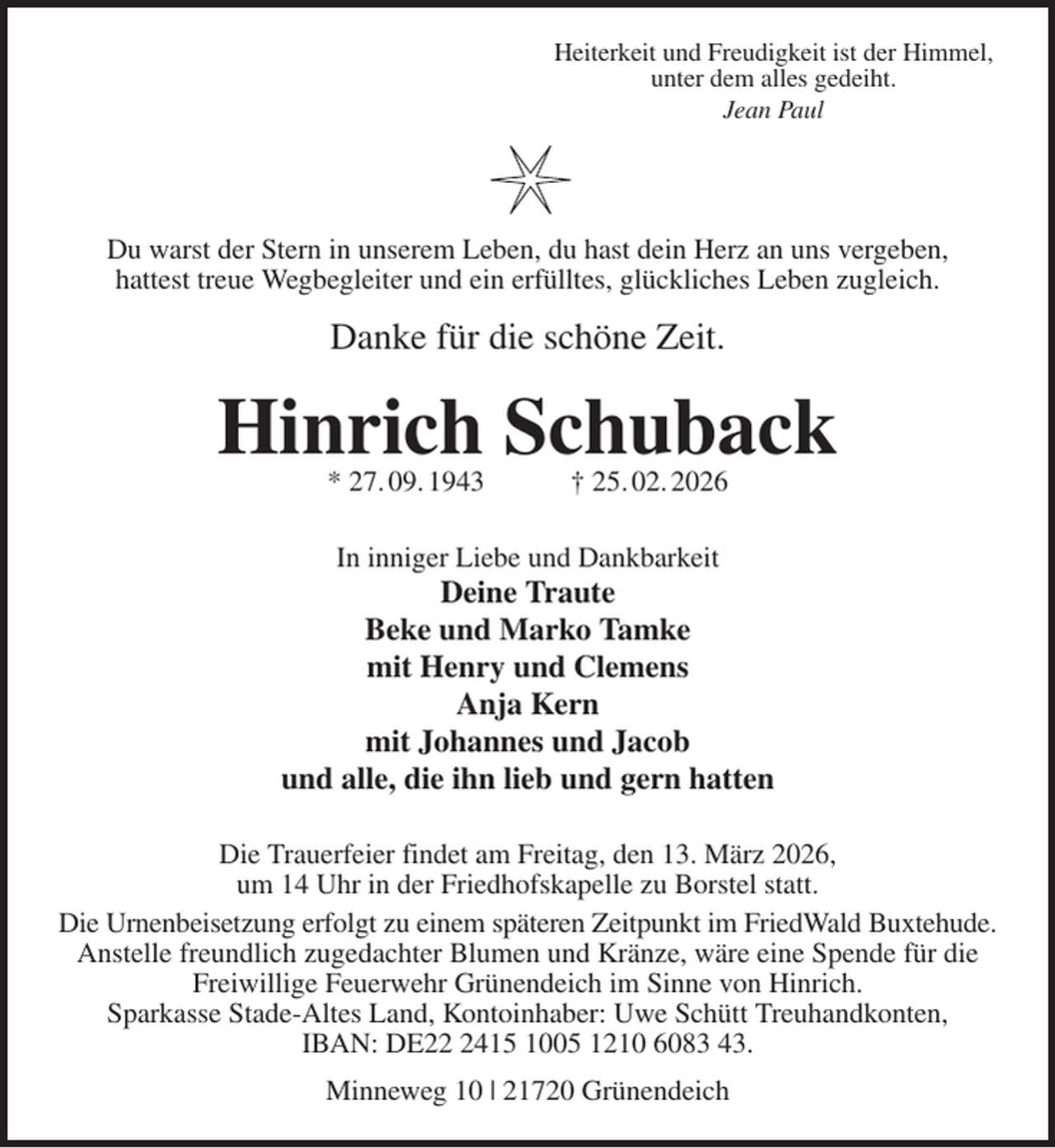 <p>Heiterkeit und Freudigkeit ist der Himmel,<br />unter dem alles gedeiht.<br />Jean Paul</p><p>Du warst der Stern in unserem Leben, du hast dein Herz an uns vergeben,<br />hattest treue Wegbegleiter und ein erfülltes, glückliches Leben zugleich.<br />Danke für die schöne Zeit.<br />Hinrich Schuback<br />* 27. 09. 1943 † 25. 02. 2026<br />In inniger Liebe und Dankbarkeit<br />Deine Traute<br />Beke und Marko Tamke<br />mit Henry und Clemens<br />Anja Kern<br />mit Johannes und Jacob<br />und alle, die ihn lieb und gern hatten<br />Die Trauerfeier findet am Freitag, den 13. März 2026,<br />um 14 Uhr in der Friedhofskapelle zu Borstel statt.<br />Die Urnenbeisetzung erfolgt zu einem späteren Zeitpunkt im FriedWald Buxtehude.<br />Anstelle freundlich zugedachter Blumen und Kränze, wäre eine Spende für die<br />Freiwillige Feuerwehr Grünendeich im Sinne von Hinrich.<br />Sparkasse Stade-Altes Land, Kontoinhaber: Uwe Schütt Treuhandkonten,<br />IBAN: DE22 2415 1005 1210 6083 43.<br />Minneweg 10 | 21720 Grünendeich</p>