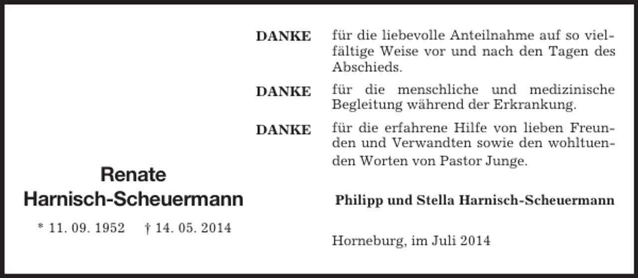 <p>DANKE</p><p>DANKE</p><p>DANKE</p><p>Renate<br />Harnisch-Scheuermann<br />* 11. 09. 1952 † 14. 05. 2014<br />für die liebevolle Anteilnahme auf so vielfältige Weise vor und nach den Tagen des Abschieds.<br />für die menschliche und medizinische<br />Begleitung während der Erkrankung.<br />für die erfahrene Hilfe von lieben Freunden und Verwandten sowie den wohltuenden Worten von Pastor Junge.<br />Philipp und Stella Harnisch-Scheuermann<br />Horneburg, im Juli 2014</p>