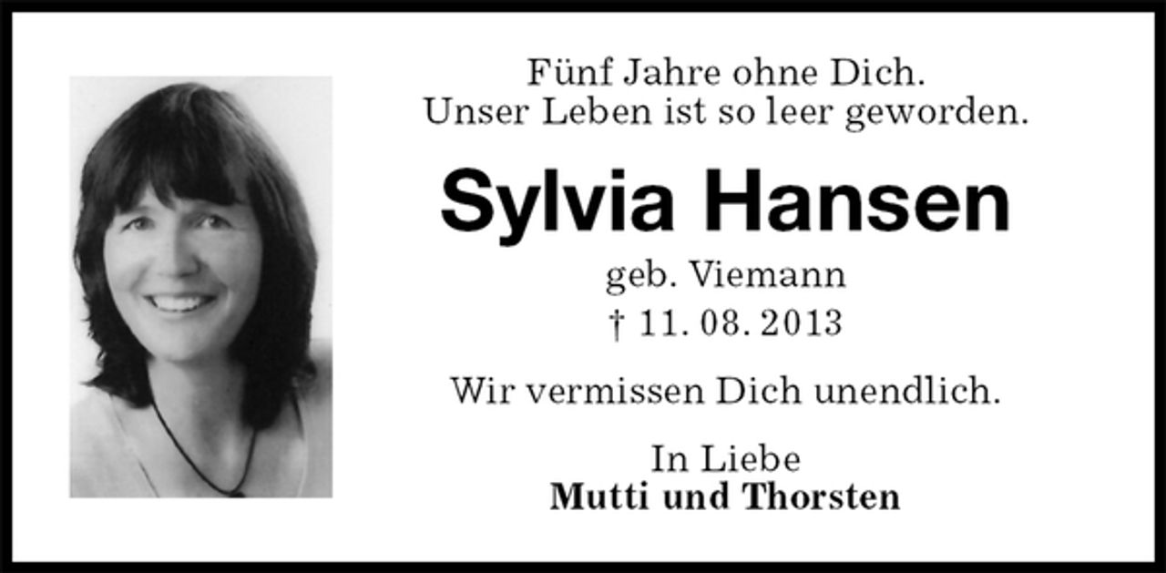 <p>Fünf Jahre ohne Dich.<br />Unser Leben ist so leer geworden.<br />Sylvia Hansen<br />geb. Viemann<br />† 11. 08. 2013<br />Wir vermissen Dich unendlich.<br />In Liebe<br />Mutti und Thorsten</p>