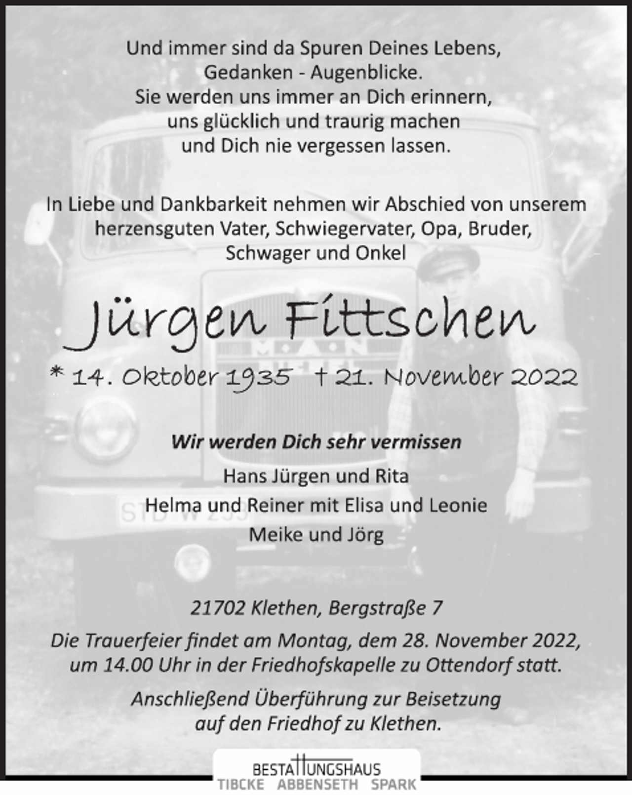 <p>Und immer sind da Spuren Deines Lebens,<br />Gedanken ­ Augenblicke.<br />Sie werden uns immer an Dich erinnern,<br />uns glücklich und traurig machen<br />und Dich nie vergessen lassen.<br />In Liebe und Dankbarkeit nehmen wir Abschied von unserem<br />herzensguten Vater, Schwiegervater, Opa, Bruder,<br />Schwager und Onkel<br />Jürgen Fittschen<br />* 14. Oktober 1935 † 21. November 2022<br />Wir werden Dich sehr vermissen<br />Hans Jürgen und Rita<br />Helma und Reiner mit Elisa und Leonie<br />Meike und Jörg<br />21702 Klethen, Bergstraße 7<br />Die Trauerfeier findet am Montag, dem 28. November 2022,<br />um 14.00 Uhr in der Friedhofskapelle zu Ottendorf statt.<br />Anschließend Überführung zur Beisetzung<br />auf den Friedhof zu Klethen.</p>