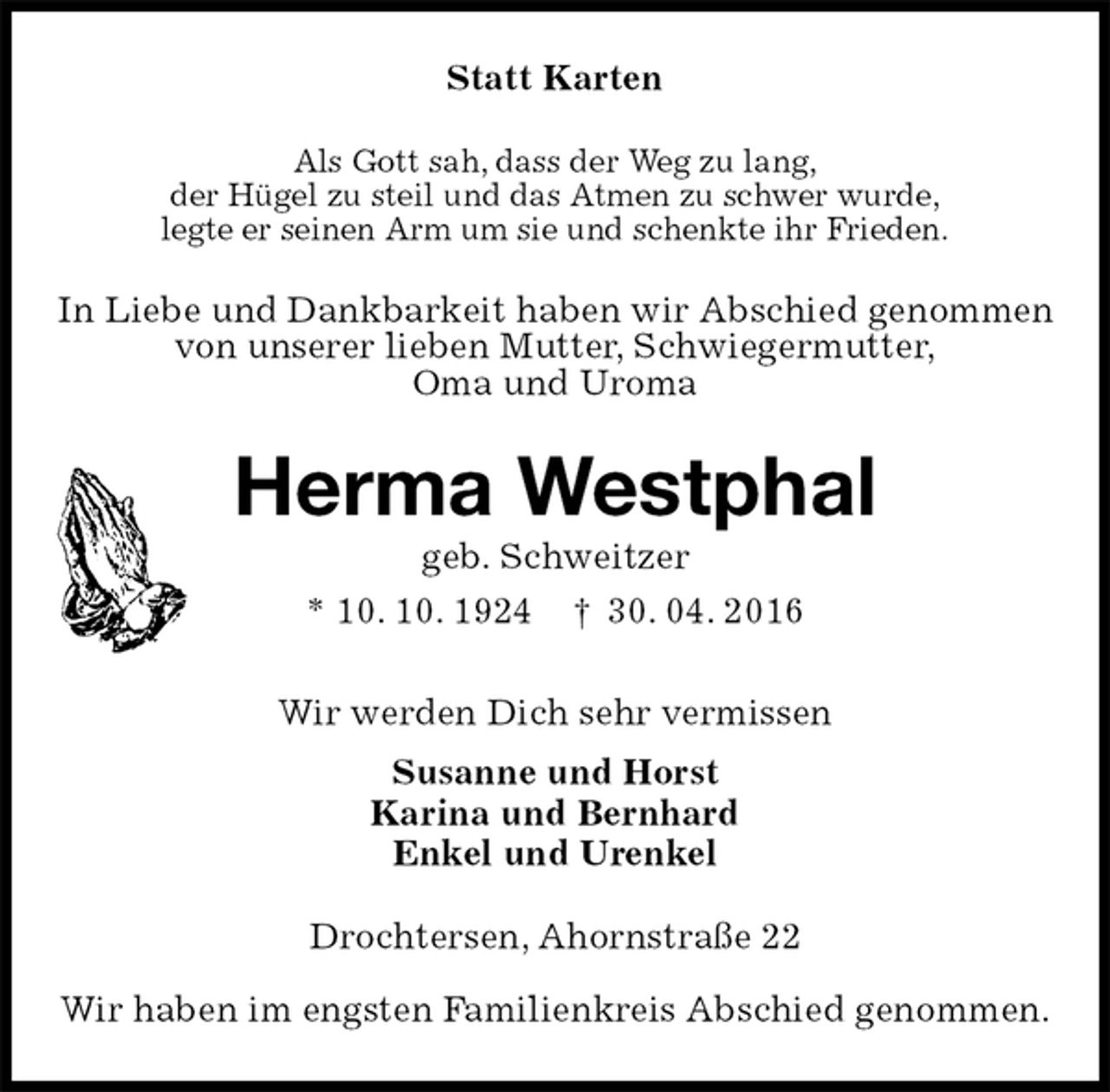 <p>Statt Karten<br />Als Gott sah, dass der Weg zu lang,<br />der Hügel zu steil und das Atmen zu schwer wurde,<br />legte er seinen Arm um sie und schenkte ihr Frieden.<br />In Liebe und Dankbarkeit haben wir Abschied genommen<br />von unserer lieben Mutter, Schwiegermutter,<br />Oma und Uroma<br />Herma Westphal<br />geb. Schweitzer<br />* 10. 10. 1924 † 30. 04. 2016<br />Wir werden Dich sehr vermissen<br />Susanne und Horst<br />Karina und Bernhard<br />Enkel und Urenkel<br />Drochtersen, Ahornstraße 22<br />Wir haben im engsten Familienkreis Abschied genommen.</p>