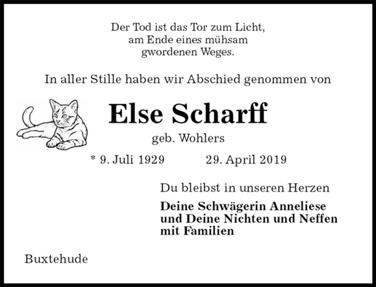 <p>Der Tod ist das Tor zum Licht,<br />am Ende eines mühsam<br />gwordenen Weges.<br />In aller Stille haben wir Abschied genommen von<br />Else Scharff<br />geb. Wohlers<br />* 9. Juli 1929 29. April 2019<br />Du bleibst in unseren Herzen<br />Deine Schwägerin Anneliese<br />und Deine Nichten und Neffen<br />mit Familien<br />Buxtehude</p>