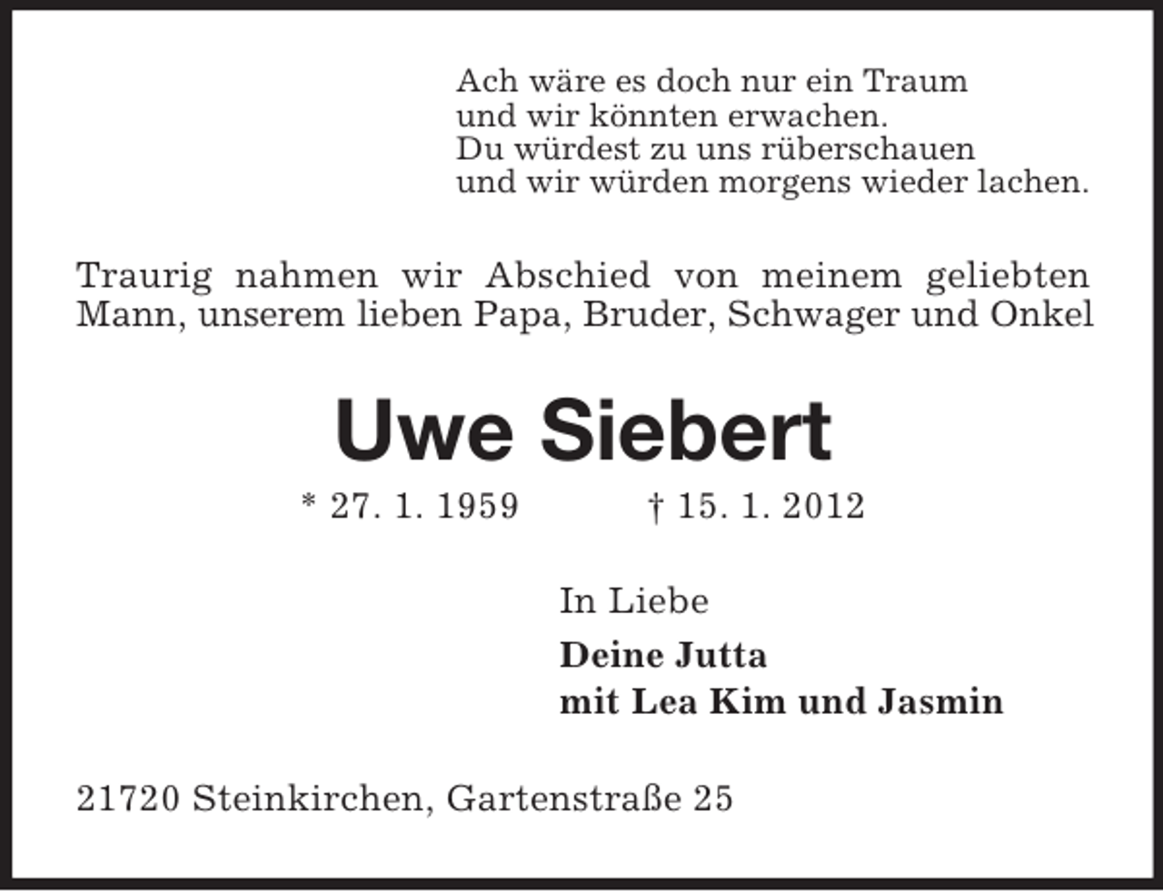 <p>Ach wäre es doch nur ein Traum<br />und wir könnten erwachen.<br />Du würdest zu uns rüberschauen<br />und wir würden morgens wieder lachen.</p><p>Traurig nahmen wir Abschied von meinem geliebten<br />Mann, unserem lieben Papa, Bruder, Schwager und Onkel</p><p>Uwe Siebert<br />* 27. 1. 1959</p><p>† 15. 1. 2012<br />In Liebe<br />Deine Jutta<br />mit Lea Kim und Jasmin</p><p>21720 Steinkirchen, Gartenstraße 25</p>