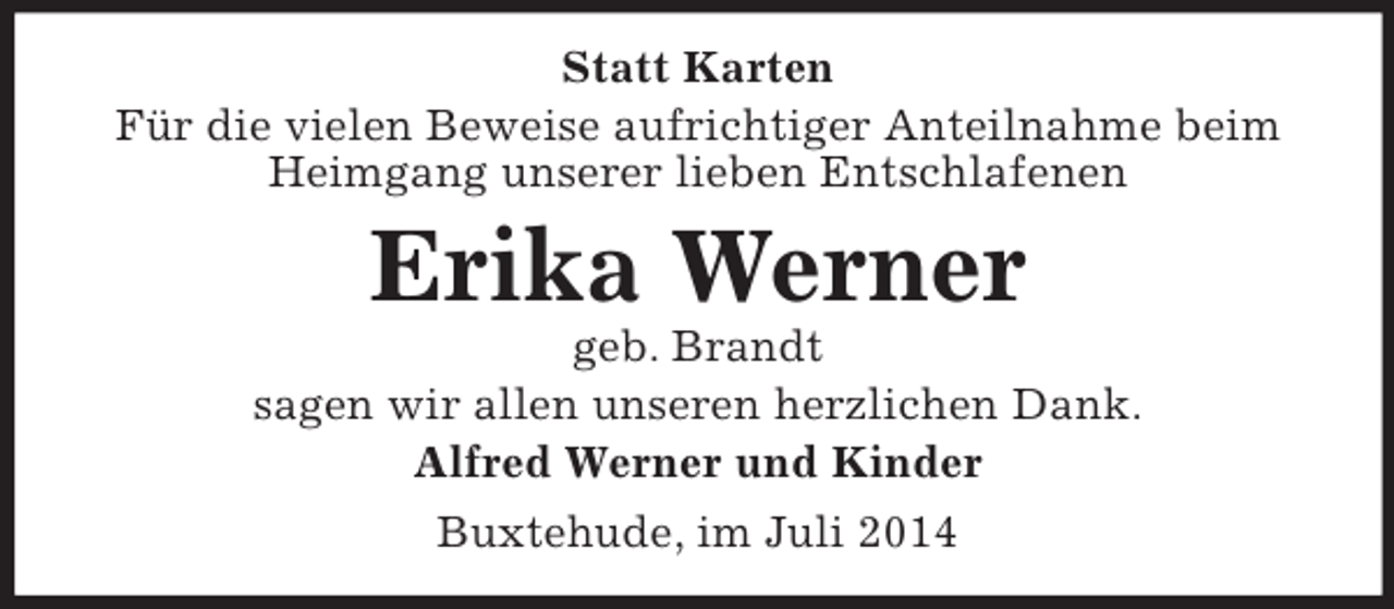 <p>Statt Karten<br />Für die vielen Beweise aufrichtiger Anteilnahme beim Heimgang unserer lieben Entschlafenen<br />Erika Werner<br />geb. Brandt<br />sagen wir allen unseren herzlichen Dank.<br />Alfred Werner und Kinder<br />Buxtehude, im Juli 2014</p>