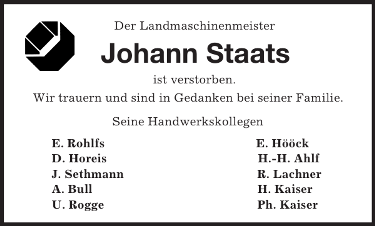 <p>Der Landmaschinenmeister<br />Johann Staats<br />ist verstorben.<br />Wir trauern und sind in Gedanken bei seiner Familie.<br />Seine Handwerkskollegen<br />E. Rohlfs E. Hööck<br />D. Horeis H.-H. Ahlf<br />J. Sethmann R. Lachner<br />A. Bull H. Kaiser<br />U. Rogge Ph. Kaiser</p>