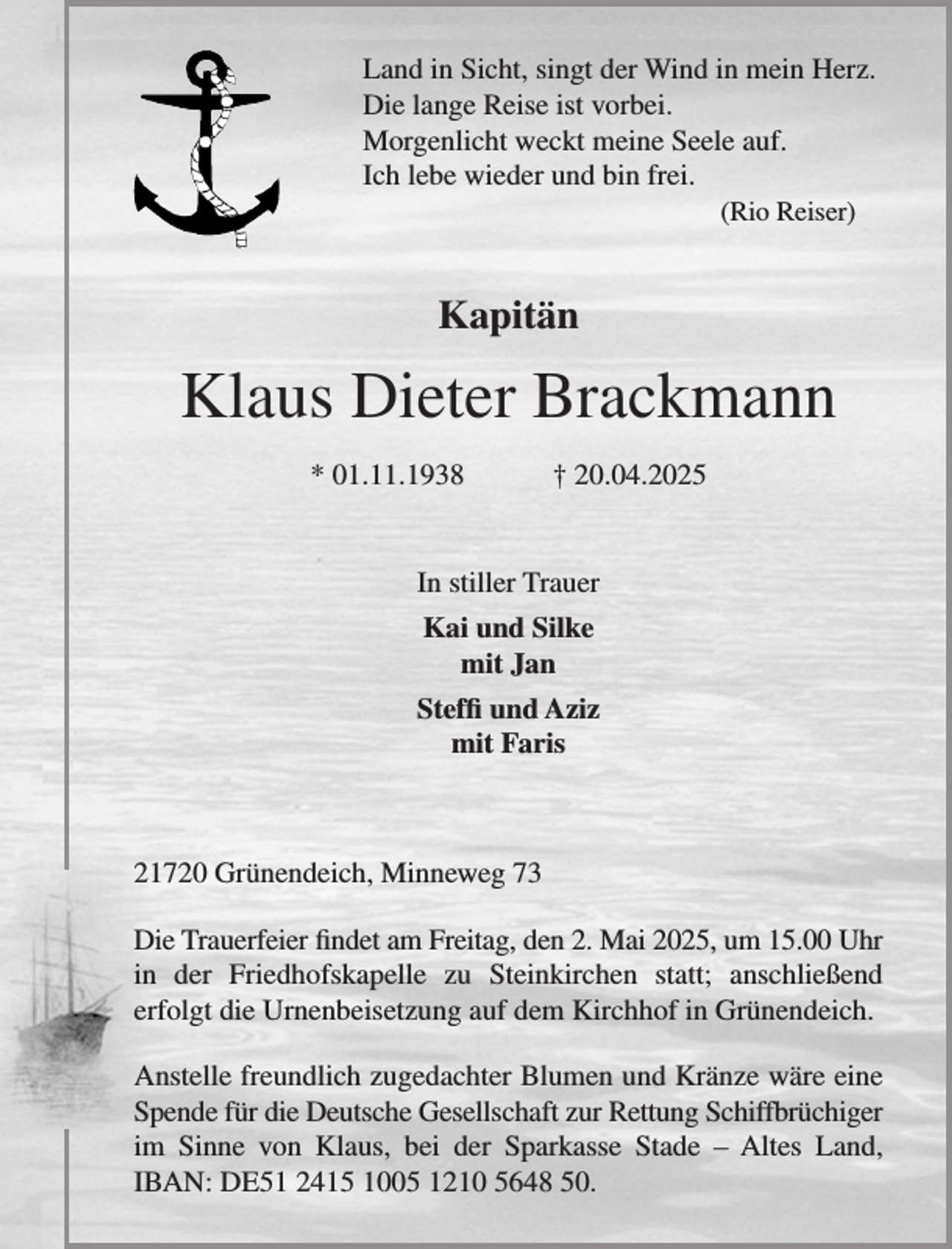 <p>Land in Sicht, singt der Wind in mein Herz.<br />Die lange Reise ist vorbei.<br />Morgenlicht weckt meine Seele auf.<br />Ich lebe wieder und bin frei.<br />(Rio Reiser)</p><p>Kapitän</p><p>Klaus Dieter Brackmann<br />* 01.11.1938</p><p>† 20.04.2025</p><p>In stiller Trauer<br />Kai und Silke<br />mit Jan<br />Steffi und Aziz<br />mit Faris</p><p>21720 Grünendeich, Minneweg 73<br />Die Trauerfeier findet am Freitag, den 2. Mai 2025, um 15.00 Uhr<br />in der Friedhofskapelle zu Steinkirchen statt; anschließend<br />erfolgt die Urnenbeisetzung auf dem Kirchhof in Grünendeich.<br />Anstelle freundlich zugedachter Blumen und Kränze wäre eine<br />Spende für die Deutsche Gesellschaft zur Rettung Schiffbrüchiger<br />im Sinne von Klaus, bei der Sparkasse Stade – Altes Land,<br />IBAN: DE51 2415 1005 1210 5648 50.</p>