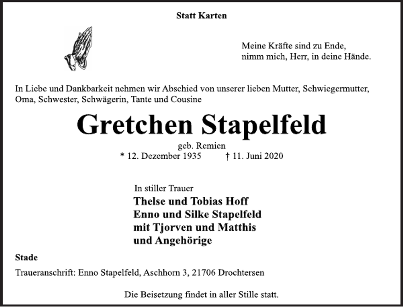<p>Statt Karten<br />Meine Kräfte sind zu Ende,<br />nimm mich, Herr, in deine Hände.<br />In Liebe und Dankbarkeit nehmen wir Abschied von unserer lieben Mutter, Schwiegermutter,<br />Oma, Schwester, Schwägerin, Tante und Cousine<br />Gretchen Stapelfeld<br />geb. Remien<br />* 12. Dezember 1935 † 11. Juni 2020<br />In stiller Trauer<br />Thelse und Tobias Hoff<br />Enno und Silke Stapelfeld<br />mit Tjorven und Matthis<br />und Angehörige<br />Stade<br />Traueranschrift: Enno Stapelfeld, Aschhorn 3, 21706 Drochtersen<br />Die Beisetzung findet in aller Stille statt.</p>