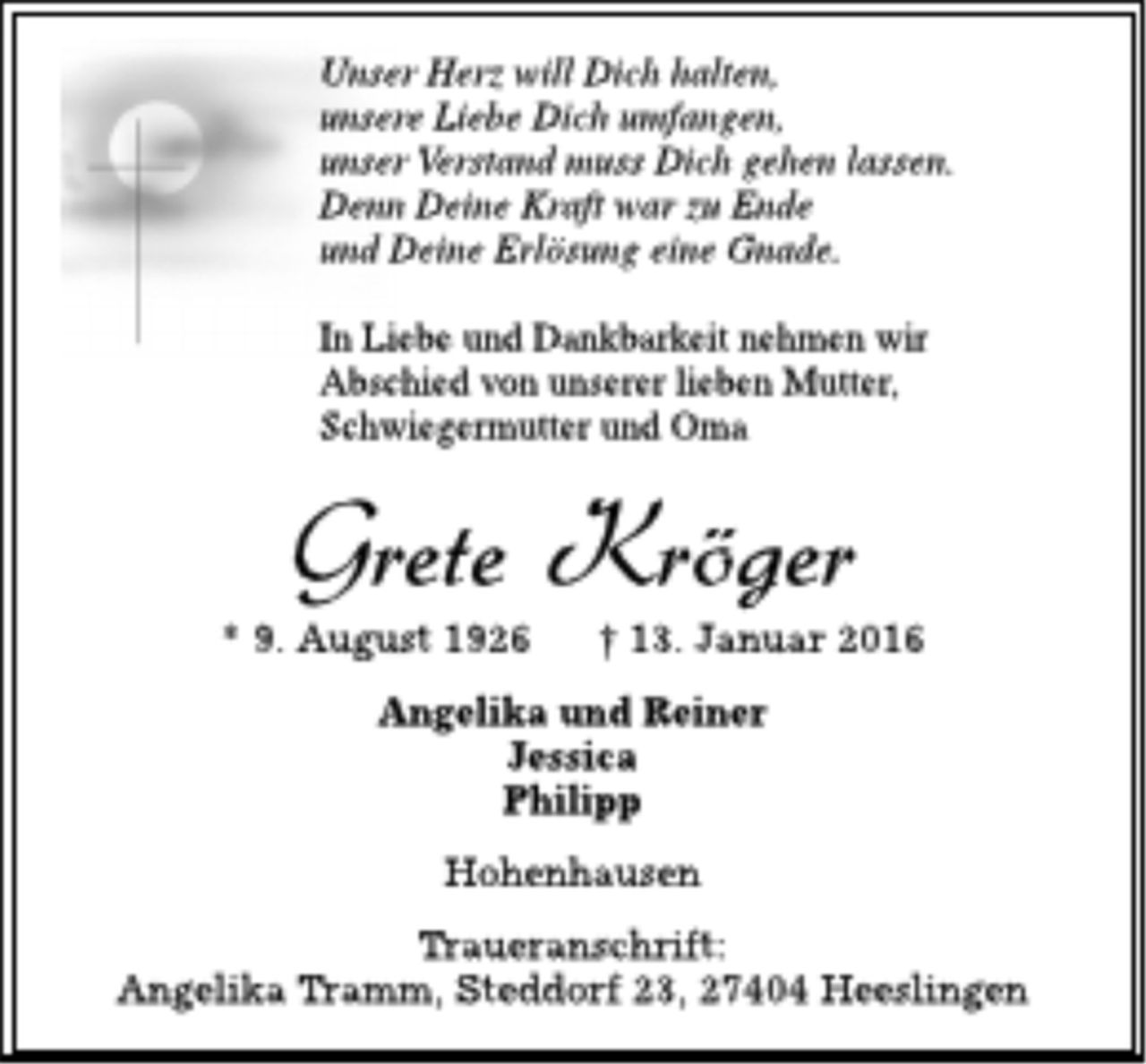 <p>Unser Herz will Dich halten,<br />unsere Liebe Dich umfangen,<br />unser Verstand muss Dich gehen lassen.<br />Denn Deine Kraft war zu Ende<br />und Deine Erlösung eine Gnade.<br />In Liebe und Dankbarkeit nehmen wir<br />Abschied von unserer lieben Mutter,<br />Schwiegermutter und Oma<br />Grete Kröger<br />* 9. August 1926 t 13. Januar 2016<br />Angelika und Reiner<br />Jessica<br />Philipp<br />Hohenhausen<br />Traueranschrift:<br />Angelika Tramm, Steddorf 23,27404 Heeslingen</p>